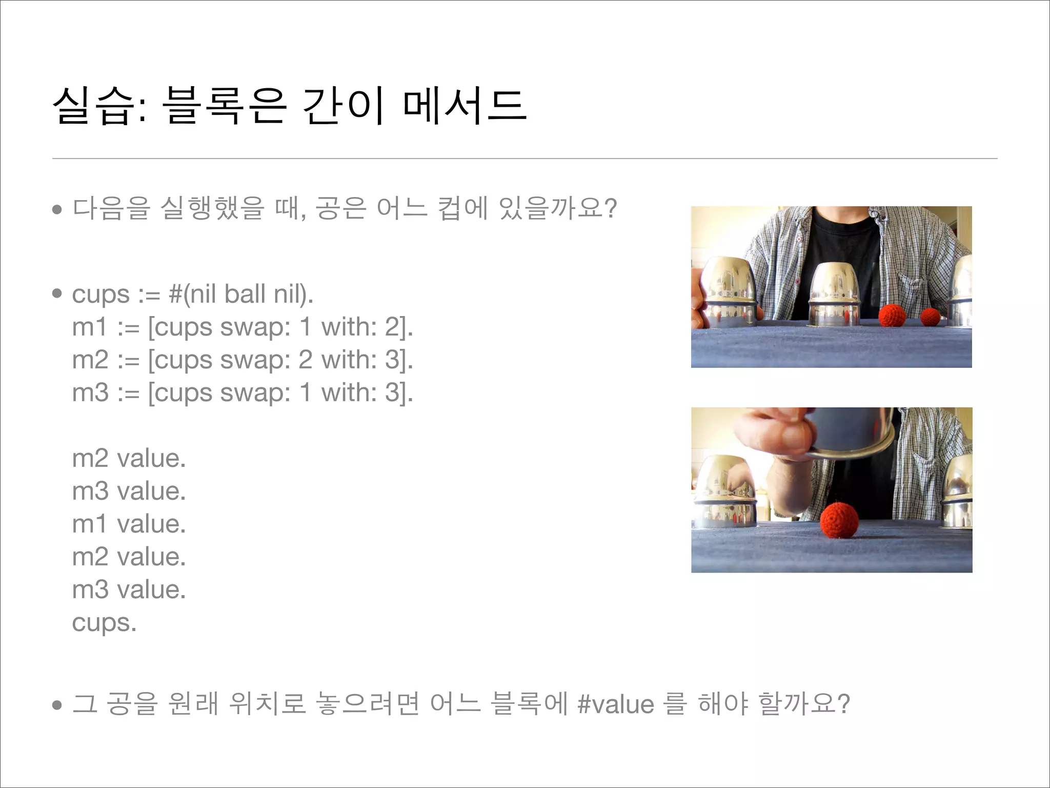 실습: 블록은 간이 메서드
• 다음을 실행했을 때, 공은 어느 컵에 있을까요?
• cups := #(nil ball nil).
m1 := [cups swap: 1 with: 2].
m2 := [cups swap: 2 with: 3].
m3 := [cups swap: 1 with: 3].
m2 value.
m3 value.
m1 value.
m2 value.
m3 value.
cups.
• 그 공을 원래 위치로 놓으려면 어느 블록에 #value 를 해야 할까요?
 