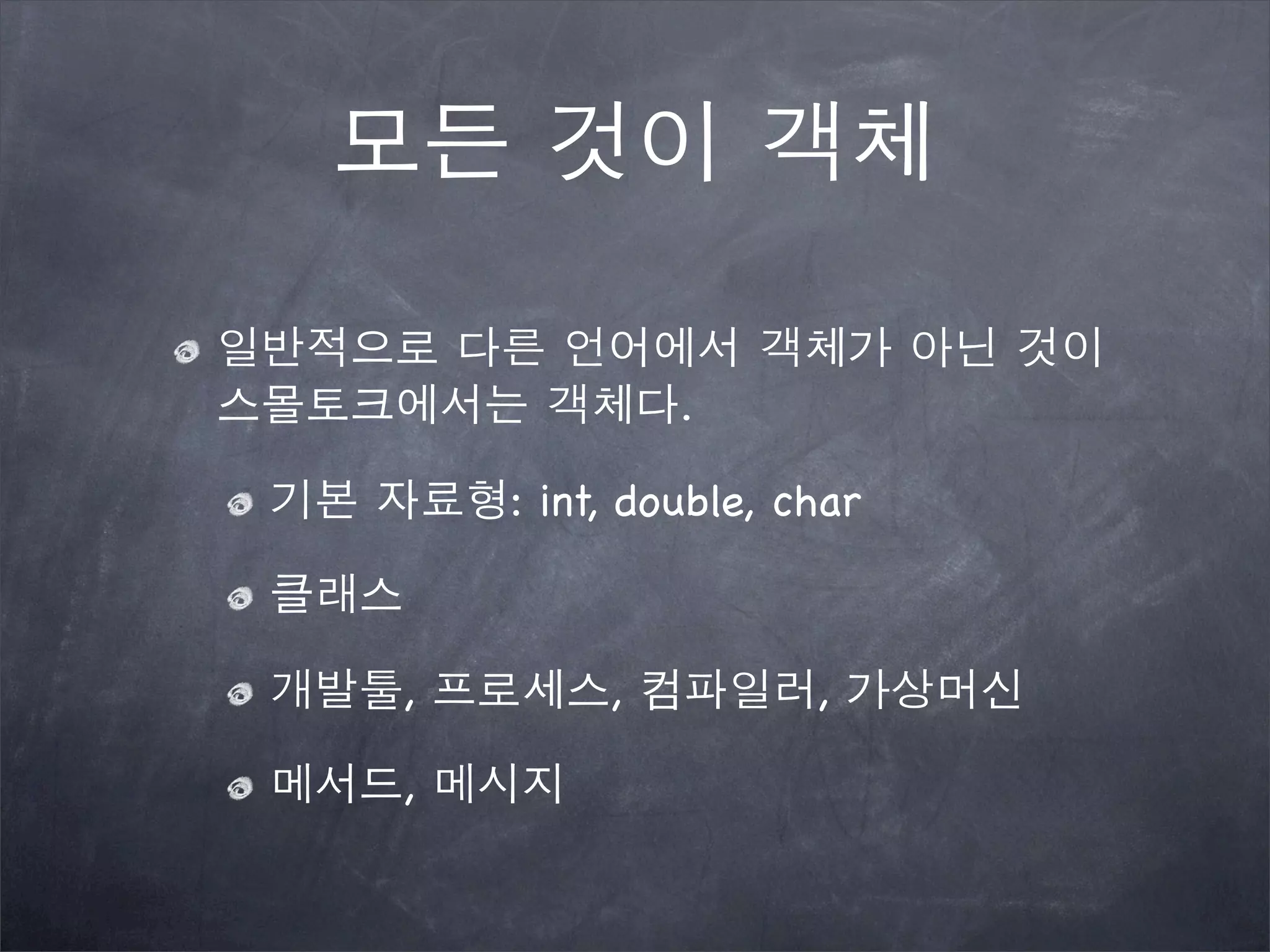 모든 것이 객체
일반적으로 다른 언어에서 객체가 아닌 것이
스몰토크에서는 객체다.
기본 자료형: int, double, char
클래스
개발툴, 프로세스, 컴파일러, 가상머신
메서드, 메시지
 