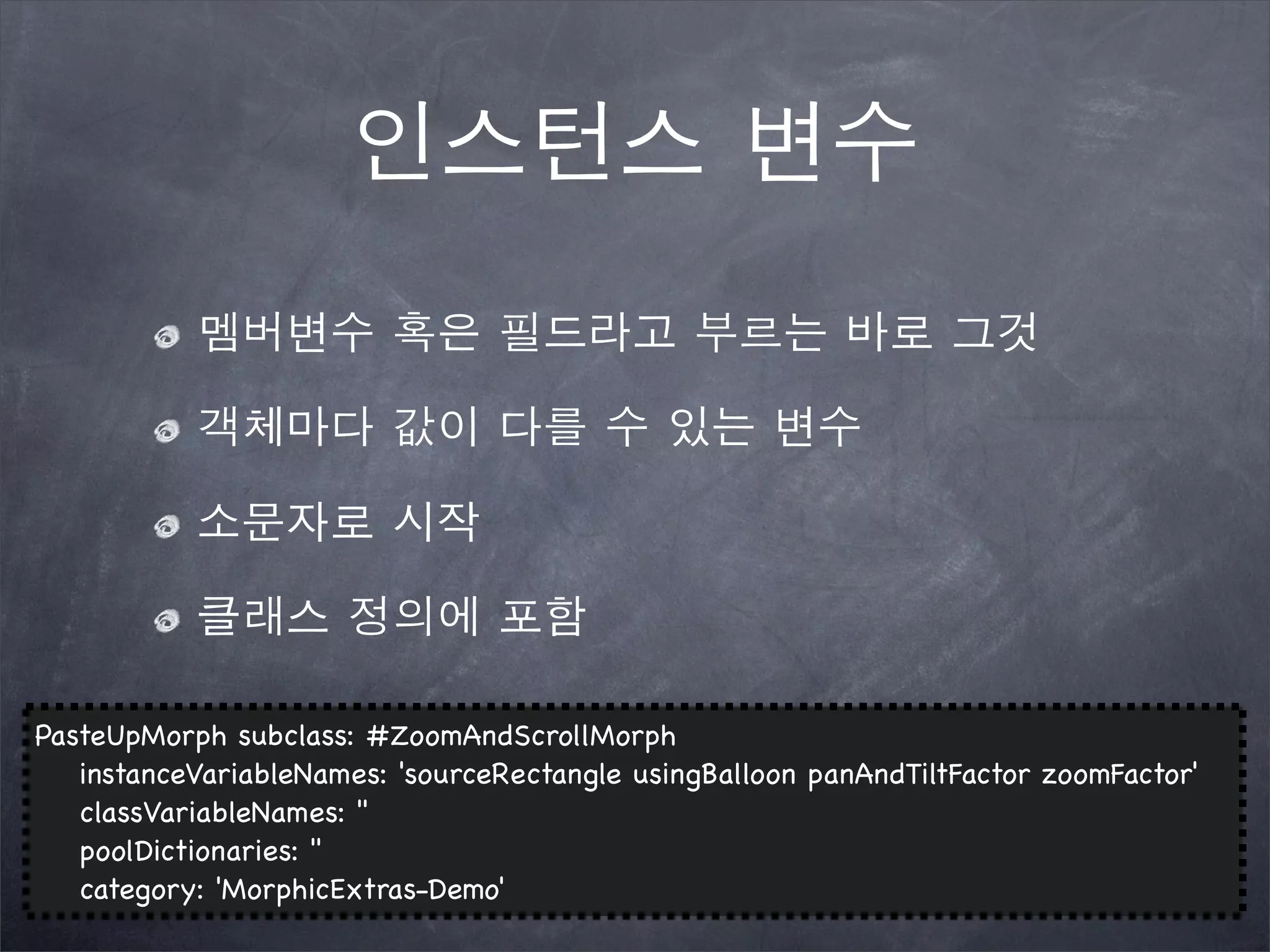 인스턴스 변수
멤버변수 혹은 필드라고 부르는 바로 그것
객체마다 값이 다를 수 있는 변수
소문자로 시작
클래스 정의에 포함
PasteUpMorph subclass: #ZoomAndScrollMorph
! instanceVariableNames: 'sourceRectangle usingBalloon panAndTiltFactor zoomFactor'
! classVariableNames: ''
! poolDictionaries: ''
! category: 'MorphicExtras-Demo'
 