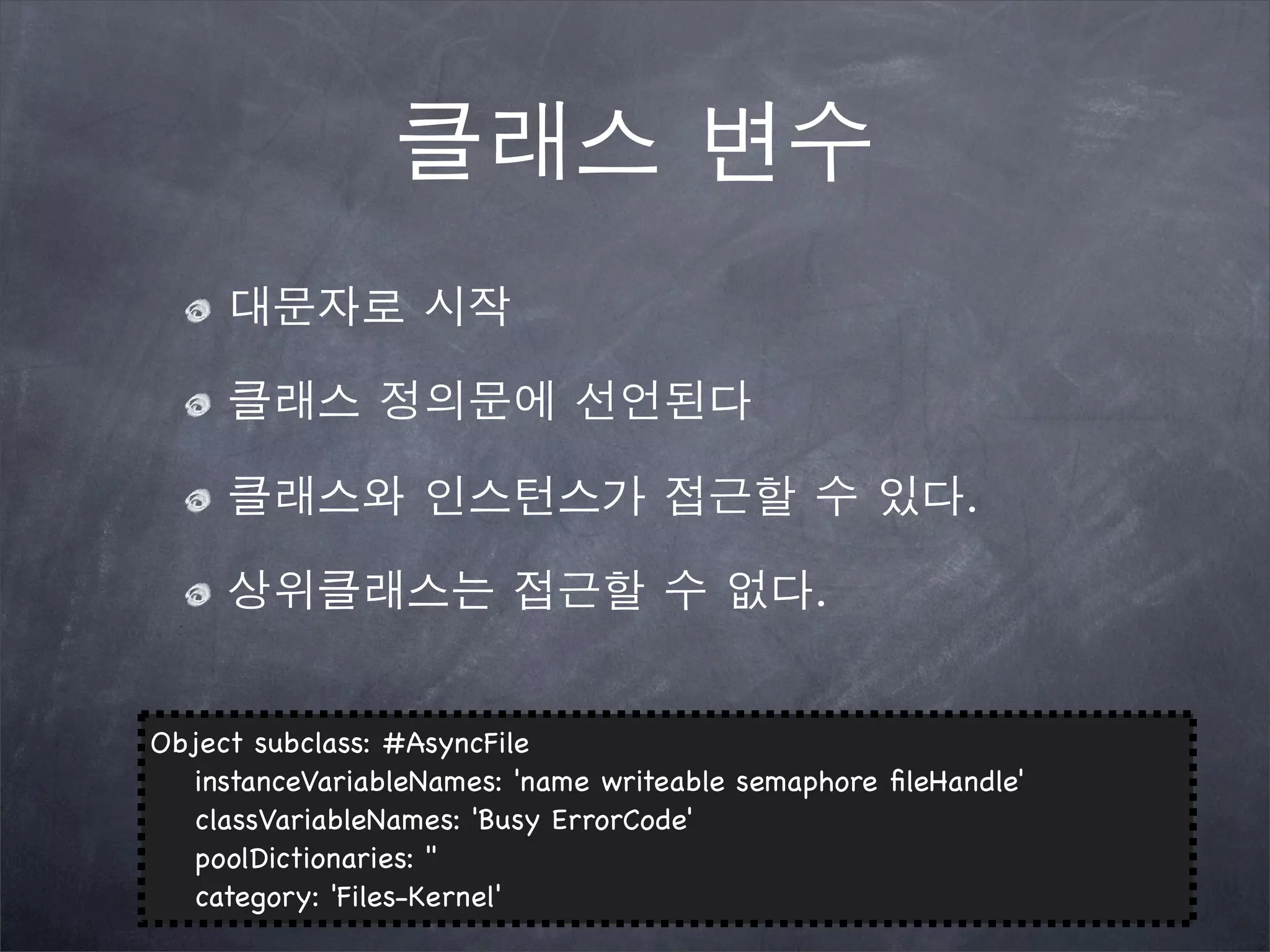 클래스 변수
대문자로 시작
클래스 정의문에 선언된다
클래스와 인스턴스가 접근할 수 있다.
상위클래스는 접근할 수 없다.
Object subclass: #AsyncFile
! instanceVariableNames: 'name writeable semaphore ﬁleHandle'
! classVariableNames: 'Busy ErrorCode'
! poolDictionaries: ''
! category: 'Files-Kernel'
 