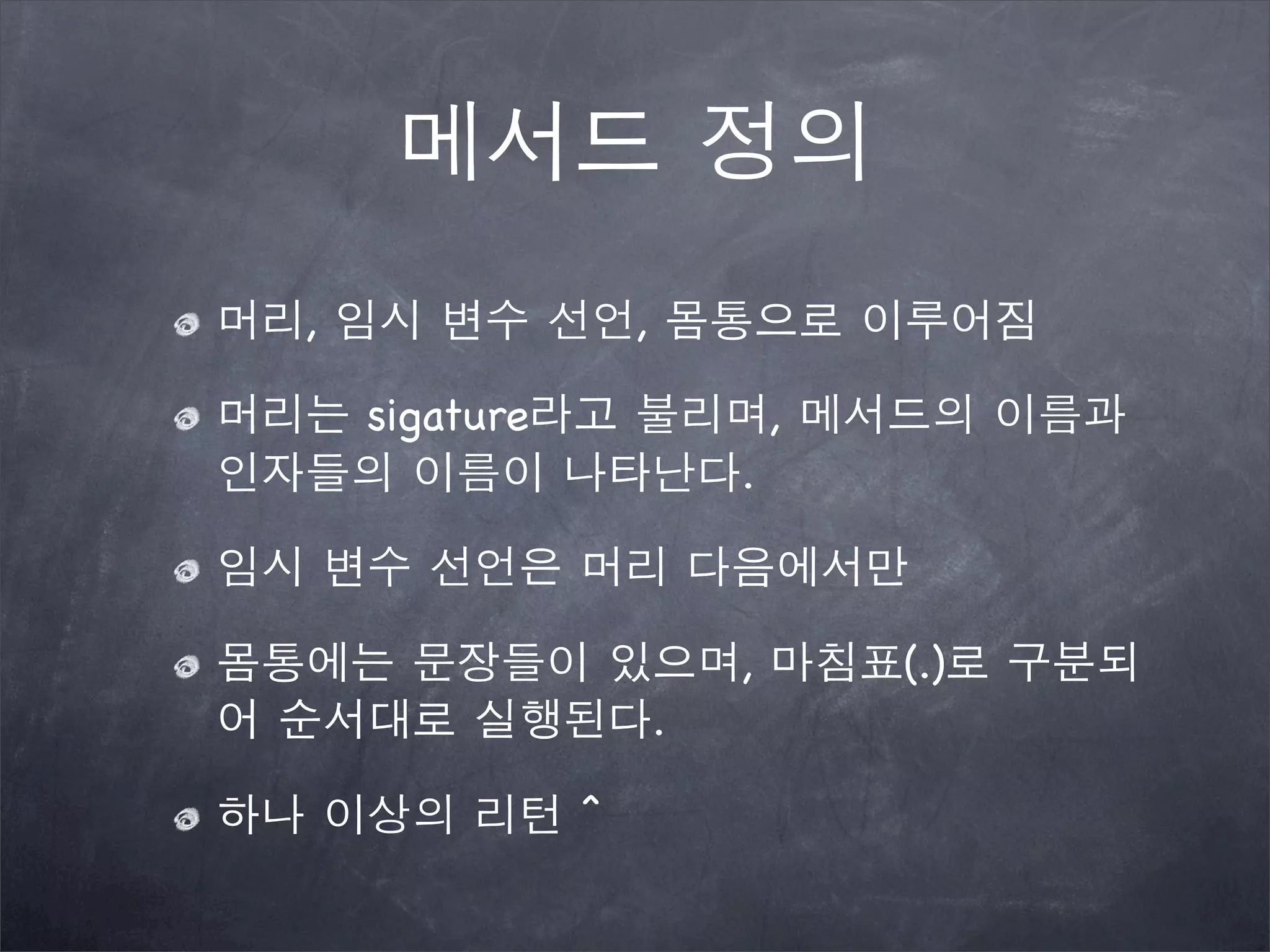 메서드 정의
머리, 임시 변수 선언, 몸통으로 이루어짐
머리는 sigature라고 불리며, 메서드의 이름과
인자들의 이름이 나타난다.
임시 변수 선언은 머리 다음에서만
몸통에는 문장들이 있으며, 마침표(.)로 구분되
어 순서대로 실행된다.
하나 이상의 리턴 ^
 