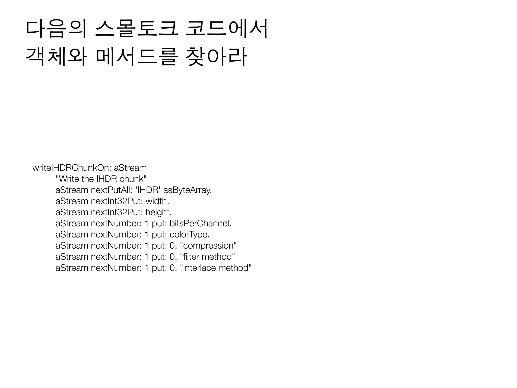 다음의 스몰토크 코드에서
객체와 메서드를 찾아라
writeIHDRChunkOn: aStream
	 "Write the IHDR chunk"
	 aStream nextPutAll: 'IHDR' asByteArray.
	 aStream nextInt32Put: width.
	 aStream nextInt32Put: height.
	 aStream nextNumber: 1 put: bitsPerChannel.
	 aStream nextNumber: 1 put: colorType.
	 aStream nextNumber: 1 put: 0. "compression"
	 aStream nextNumber: 1 put: 0. "ﬁlter method"
	 aStream nextNumber: 1 put: 0. "interlace method"
 