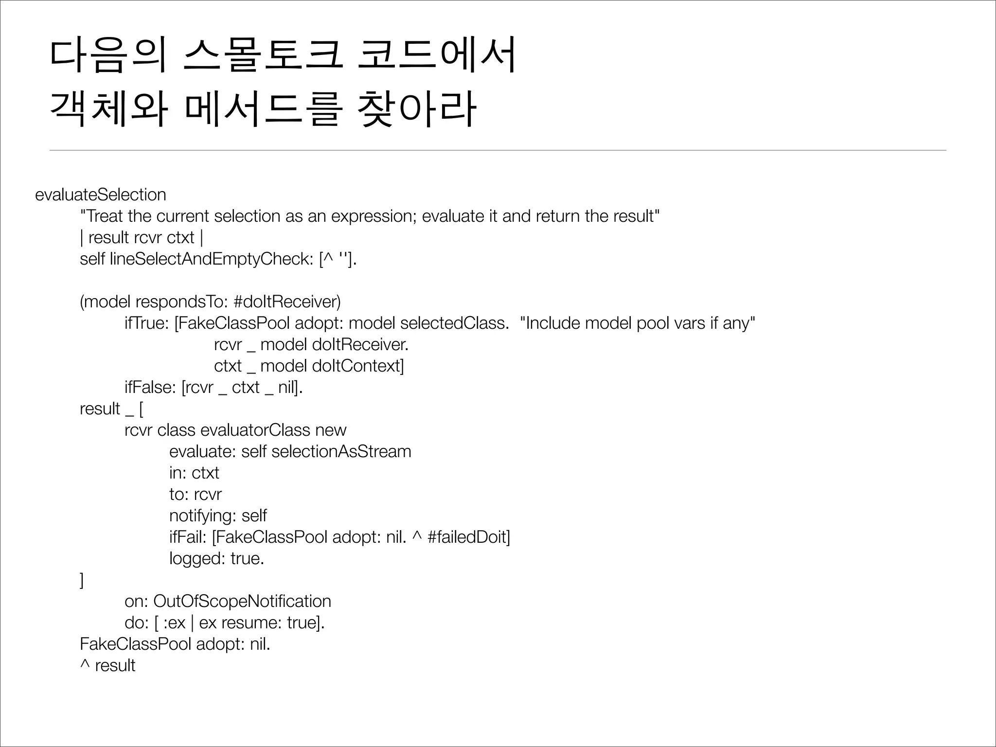 다음의 스몰토크 코드에서
객체와 메서드를 찾아라
evaluateSelection
	 "Treat the current selection as an expression; evaluate it and return the result"
	 | result rcvr ctxt |
	 self lineSelectAndEmptyCheck: [^ ''].
	 (model respondsTo: #doItReceiver)
	 	 ifTrue: [FakeClassPool adopt: model selectedClass. "Include model pool vars if any"
	 	 	 	 rcvr _ model doItReceiver.
	 	 	 	 ctxt _ model doItContext]
	 	 ifFalse: [rcvr _ ctxt _ nil].
	 result _ [
	 	 rcvr class evaluatorClass new
	 	 	 evaluate: self selectionAsStream
	 	 	 in: ctxt
	 	 	 to: rcvr
	 	 	 notifying: self
	 	 	 ifFail: [FakeClassPool adopt: nil. ^ #failedDoit]
	 	 	 logged: true.
	 ]
	 	 on: OutOfScopeNotiﬁcation
	 	 do: [ :ex | ex resume: true].
	 FakeClassPool adopt: nil.
	 ^ result
 
