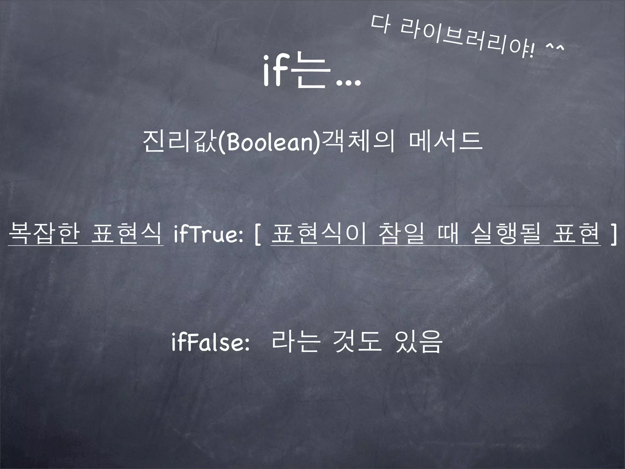 if는...
진리값(Boolean)객체의 메서드
복잡한 표현식 ifTrue: [ 표현식이 참일 때 실행될 표현 ]
다 라이브러리야! ^^
ifFalse: 라는 것도 있음
 