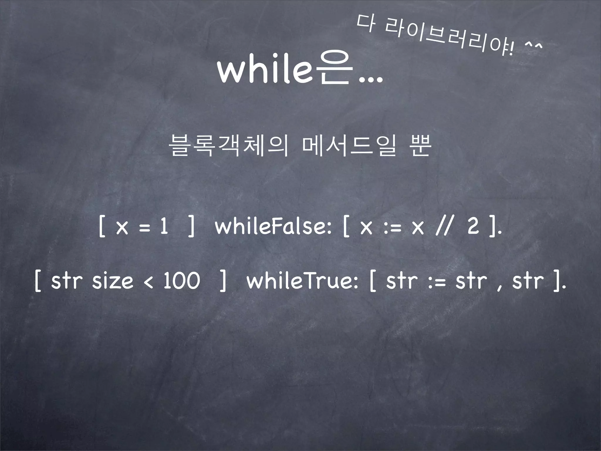 while은...
다 라이브러리야! ^^
블록객체의 메서드일 뿐
[ x = 1 ] whileFalse: [ x := x // 2 ].
[ str size < 100 ] whileTrue: [ str := str , str ].
 