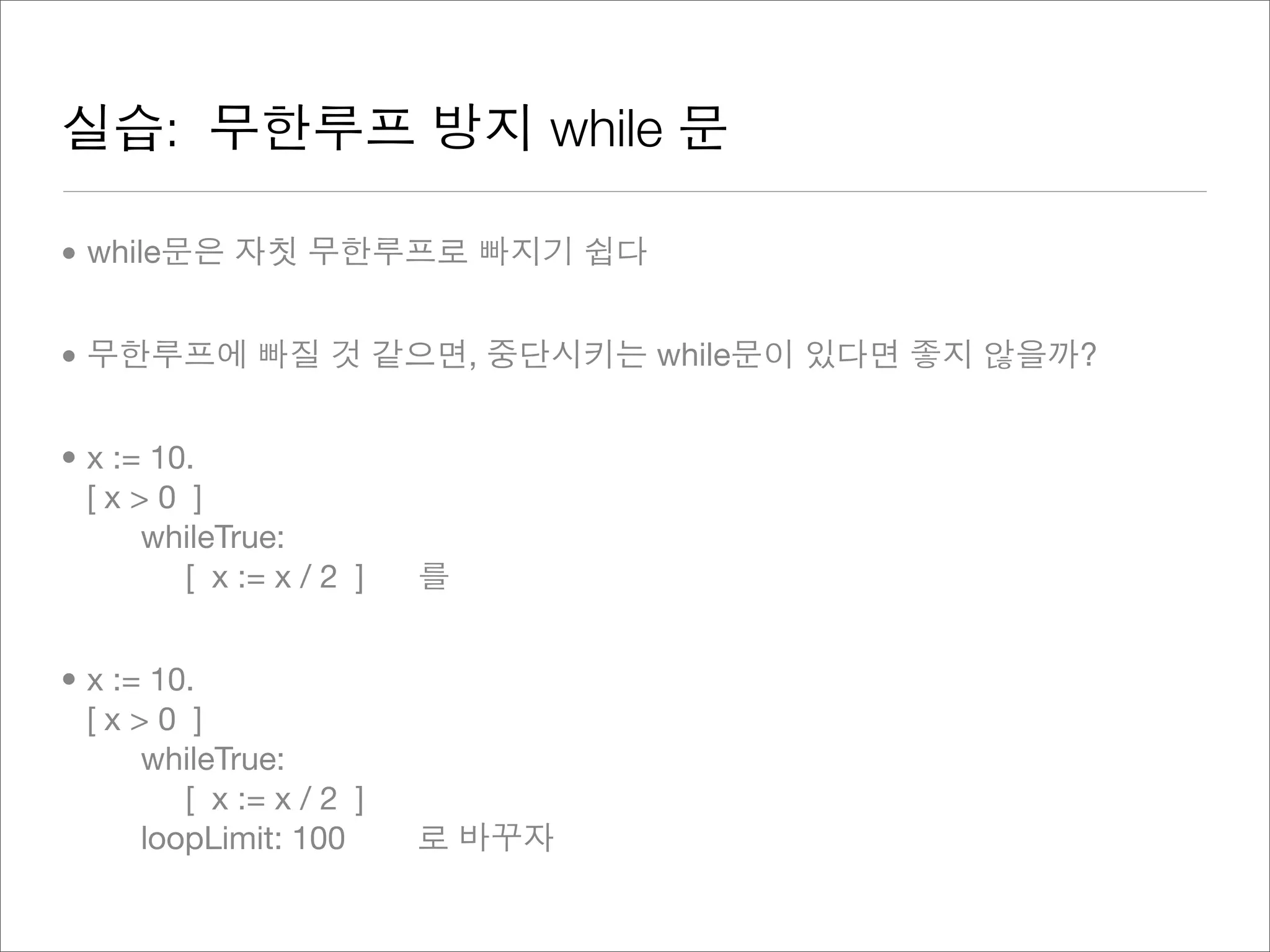 실습: 무한루프 방지 while 문
• while문은 자칫 무한루프로 빠지기 쉽다
• 무한루프에 빠질 것 같으면, 중단시키는 while문이 있다면 좋지 않을까?
• x := 10.
[ x > 0 ]
whileTrue:
[ x := x / 2 ] 를
• x := 10.
[ x > 0 ]
whileTrue:
[ x := x / 2 ]
loopLimit: 100 로 바꾸자
 
