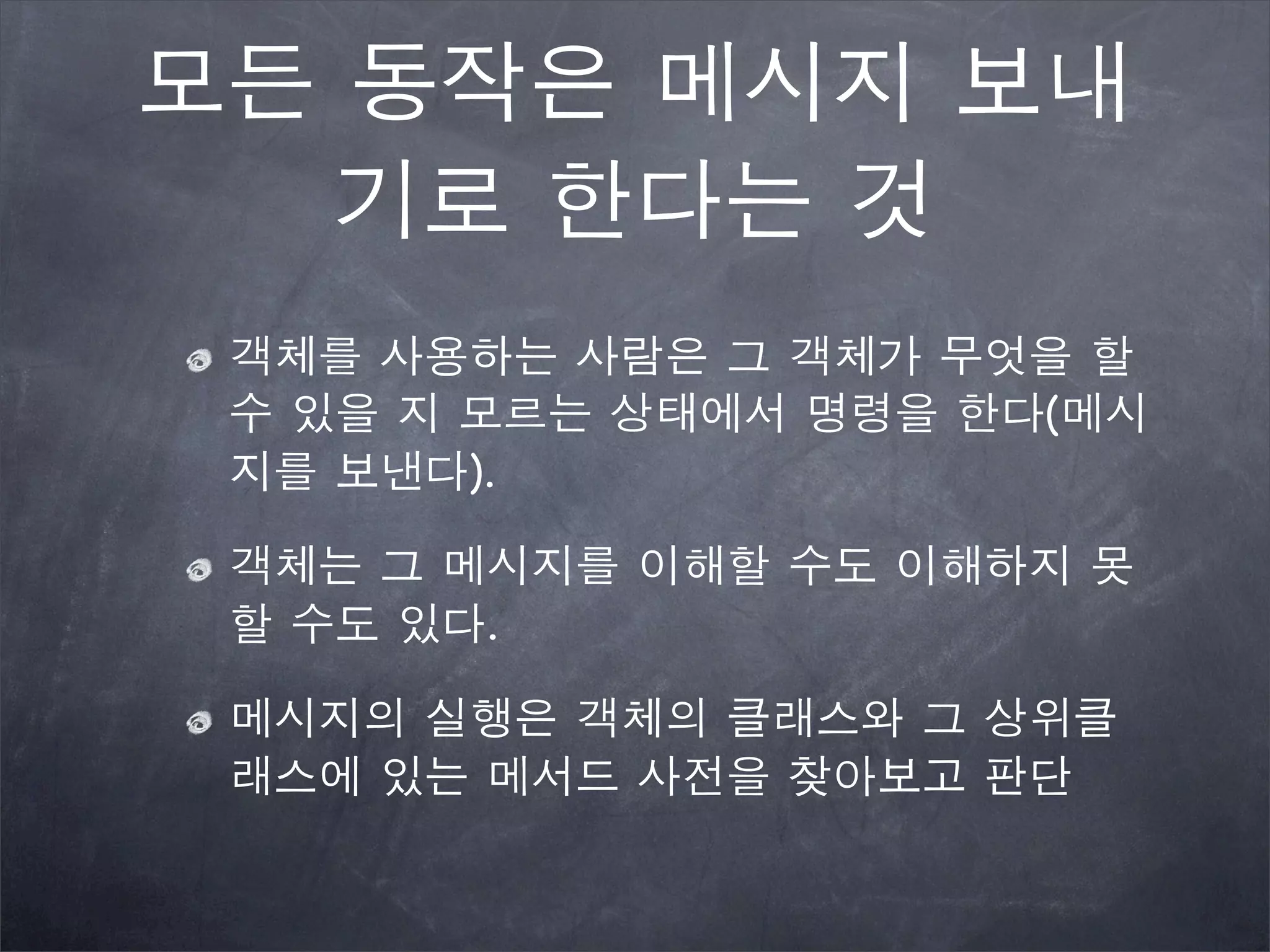 모든 동작은 메시지 보내
기로 한다는 것
객체를 사용하는 사람은 그 객체가 무엇을 할
수 있을 지 모르는 상태에서 명령을 한다(메시
지를 보낸다).
객체는 그 메시지를 이해할 수도 이해하지 못
할 수도 있다.
메시지의 실행은 객체의 클래스와 그 상위클
래스에 있는 메서드 사전을 찾아보고 판단
 