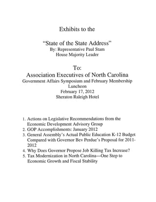 Exhibits to the

          “State of the State Address”
             By: Representative Paul Stam
                House Majority Leader


                   To:
 Association Executives of North Carolina
Government Affairs Symposium and February Membership
                       Luncheon
                   February 17, 2012
                Sheraton Raleigh Hotel




1. Actions on Legislative Recommendations from the
   Economic Development Advisory Group
2. GOP Accomplishments: January 2012
3. General Assembly’s Actual Public Education K-12 Budget
   Compared with Governor Bev Perdue’s Proposal for 2011-
   2012
4. Why Does Governor Propose Job Killing Tax Increase?
5. Tax Modernization in North Carolina—One Step to
   Economic Growth and Fiscal Stability
 
