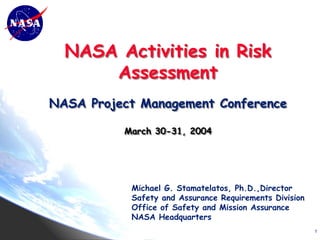 NASA Activities in Risk
      Assessment
NASA Project Management Conference

          March 30-31, 2004




           Michael G. Stamatelatos, Ph.D.,Director
           Safety and Assurance Requirements Division
           Office of Safety and Mission Assurance
           NASA Headquarters
                                                        1
 