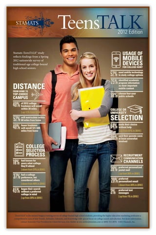 2012 Edition


Stamats TeensTALK® study                                                                                      	             usage of
reflects findings from a Spring
2012 nationwide survey of                                                                                     	  Mobile
traditional-age college-bound                                                                                 	  Devices
                                                                                                              	FOR COLLEGE HUNT
high school seniors.

                                                                                                              52%      used mobile technology
                                                                                                                       to study college options


                                                                                                              25%      identified academic
                                                                                                                       program information

Distance
from home to
                                                                                                                       as most-important
                                                                                                                       mobile content

Top-Choice
Campus                                                                                                        68%      choose four-year
                                                                                                                       public schools


40%     of 2012 college
        freshmen will enroll
        within 30 miles                                                                                       College or
        [ up 11% from 2010 ]                                                                                  University

52%     will matriculate within
        60 miles from home                                                                                    Selection
40%     fewer freshmen
        will enroll 121-500                                                                                   64%      made their choice
                                                                                                                       without help
        miles from home                                                                                                [ up from 47% in 2010 ]


                                                                                                              95%      said their parents were
                                                                                                                       at least somewhat
                                                                                                                       involved

		            College
		Selection
		            Process                                                                                         		recruitment
                                                                                                              		communication

18%     had known for
        years what college
        they’ll attend
                                                                                                              		channels
        [ down from 31% in 2010 ]                                                                             39%      preferred personalized
                                                                                                                       postal mail
                                                                                                                       [ up from 36% in 2010 ]
37%     had a college
        preference, but
        considered others
        [ down from 49% in 2010 ]
                                                                                                               29%     preferred
                                                                                                                       personalized email
                                                                                                                       [ down from 38% in 2010 ]

45%     began their search
        without a preferred
        college in mind
                                                                                                              3%       preferred text
                                                                                                                       messages
                                                                                                                       [ up from 1% in 2010 ]
        [ up from 20% in 2010 ]




  TeensTALK® is the nation’s longest-running survey of college-bound high school students, providing the higher education marketing profession a
 comprehensive scan of teen Trends, Attitudes, Lifestyles, and Knowledge with special focus on college search and selection. For more information,
        contact Associate Vice President for Client Services, Eric Sickler at eric.sickler@stamats.com or (800) 553-8878. ©2012 Stamats, Inc.
 