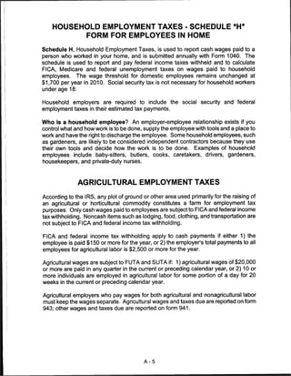 HOUSEHOLD EMPLOYMENT TAXES ■ SCHEDULE "H"
          FORM FOR EMPLOYEES IN HOME

Schedule H, Household Employment Taxes, is used to report cash wages paid to a
person who worked in your home, and is submitted annually with Form 1040. The
schedule is used to report and pay federal income taxes withheld and to calculate
FICA, Medicare and federal unemployment taxes on wages paid to household
employees. The wage threshold for domestic employees remains unchanged at
$1,700 per year in 2010. Social security tax is not necessary for household workers
underage 18.


Household employers are required to include the social security and federal
employment taxes in their estimated tax payments.


Who is a household employee? An employer-employee relationship exists if you
control what and how work is to be done, supply the employee with tools and a place to
work and have the right to discharge the employee. Some household employees, such
as gardeners, are likely to be considered independent contractors because they use
their own tools and decide how the work is to be done. Examples of household
employees include baby-sitters, butlers, cooks, caretakers, drivers, gardeners,
housekeepers, and private-duty nurses.



               AGRICULTURAL EMPLOYMENT TAXES

According to the IRS, any plot of ground or other area used primarily for the raising of
an agricultural or horticultural commodity constitutes a farm for employment tax
purposes. Only cash wages paid to employees are subject to FICA and federal income
tax withholding. Noncash items such as lodging, food, clothing, and transportation are
not subject to FICA and federal income tax withholding.

FICA and federal income tax withholding apply to cash payments if either 1) the
employee is paid $150 or more for the year, or 2) the employer's total payments to all
employees for agricultural labor is $2,500 or more for the year.

Agricultural wages are subject to FUTA and SUTA if: 1) agricultural wages of $20,000
or more are paid in any quarter in the current or preceding calendar year, or 2) 10 or
more individuals are employed in agricultural labor for some portion of a day for 20
weeks in the current or preceding calendar year.


Agricultural employers who pay wages for both agricultural and nonagricultural labor
must keep the wages separate. Agricultural wages and taxes due are reported on form
943; other wages and taxes due are reported on form 941.




                                         A-5
 