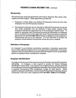 PENNSYLVANIA INCOME TAX - continued


Reciprocity:

 Pennsylvania has reciprocal agreements with Indiana, Maryland, New Jersey, Ohio,
 Virginia and West Virginia. These agreements provide that:

  1.   Employers in these states may withhold Pennsylvania income tax from their
       employees who are Pennsylvania residents.

  2.   Pennsylvania employers are not required to withhold Pennsylvania income tax
       from certain employees who are residents of these states; instead, these
       employers withhold the appropriate tax of the employee's resident state. To
       qualify for exemption from Pennsylvania income tax withholding, an employee
       who is a resident of one of the states with which Pennsylvania has a reciprocal
       agreement must file Form REV-420 (Employee's Statement of Nonresidence in
       Pennsylvania) with his or her employer. If a Form REV-420 is not filed, the
       employer should withhold Pennsylvania income tax as for a resident.



Definition of Employer:

An "employer" is any individual, partnership, association, corporation, government
 body or other entity that employs one or more persons for compensation. Any person
 required under the Internal Revenue Code to withhold Federal Tax from compensation
 paid to an employee will be considered an employer.



Employer Identification:

An employer should use his Pennsylvania Account Number to report all Pennsylvania
withholding.  An Employer is also required to provide its Federal Employer
 Identification number (EIN). If an employer has multiple divisions using the same EIN
 but remitting and reconciling withholding tax separately, the employer should request
 a separate Pennsylvania (PM) identification number for each division.          Direct
 questions relating to identification numbers to the PA Department of Revenue, Bureau
 of Business Trust Fund Taxes, telephone (717) 787-3653, TDD# (717) 772-2252.




                                        C-31
 