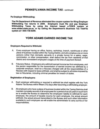 PENNSYLVANIA INCOME TAX - continued


Pa Employer Withholding:

 The PA Department of Revenue eliminated the coupon system for filing Employer
 Withholding Tax returns in 2006.     Employers must file and pay Employer
 Withholding Taxes by using the Internet based e-TIDES system at
 www.etides.state.pa.us, or by calling the Department's Business Tax TeleFile
 system at 1-800-748-8299.




                  YORK ADAMS EARNED INCOME TAX


Employers Required to Withhold:

 A.   Every employer having an office, factory, workshop, branch, warehouse or other
      place of business located within the Taxing District, and who employs one or more
      persons (other than domestic servants in a private home) for a salary, wage,
      commission, or other compensation, shall deduct the tax from residents of that
      district and nonresident employee's wages at the time of payment thereof.

 B.   Fiduciary Status - Employers who withhold earned income tax from employees, and
      the person responsible for the transmission of earned income tax withheld by a
      corporate employer, shall be a fiduciary charged with all the responsibilities of a
      fiduciary with respect to taxes withheld, and shall be subject to all duties imposed by
      law on fiduciaries, including criminal penalties for breach of duties.

Registration of Employers:

 A.   Each employer withholding or required to withhold tax shall register with the York
      Adams Tax Bureau within fifteen (15) days after becoming a withholding employer.

 B.   All employers who have a place of business located within the Taxing Districts shall
      maintain complete records of all employees for a period of six (6) years in such form
      as to enable the Bureau to determine the employers' liability to withhold for each
      employee, the amount of taxable income for each employee, the actual amount
      withheld, the actual amount transmitted to the Bureau and such other information
      available to such employers as will enable the administrator to carry out his or her
      responsibilities.




                                          C-32
 