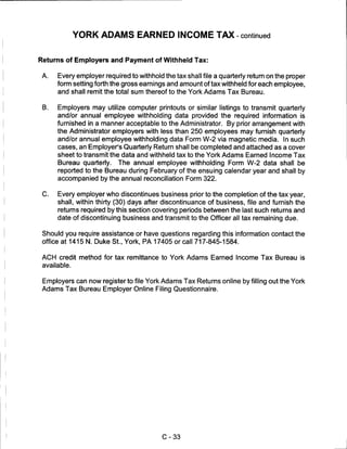 YORK ADAMS EARNED INCOME TAX - continued


Returns of Employers and Payment of Withheld Tax:


 A.   Every employer required to withhold the tax shall file a quarterly return on the proper
      form setting forth the gross earnings and amount of tax withheld for each employee,
      and shall remit the total sum thereof to the York Adams Tax Bureau.

 B.   Employers may utilize computer printouts or similar listings to transmit quarterly
      and/or annual employee withholding data provided the required information is
      furnished in a manner acceptable to the Administrator. By prior arrangement with
      the Administrator employers with less than 250 employees may furnish quarterly
      and/or annual employee withholding data Form W-2 via magnetic media. In such
      cases, an Employer's Quarterly Return shall be completed and attached as a cover
      sheet to transmit the data and withheld tax to the York Adams Earned Income Tax
      Bureau quarterly. The annual employee withholding Form W-2 data shall be
      reported to the Bureau during February of the ensuing calendar year and shall by
      accompanied by the annual reconciliation Form 322.


 C.   Every employer who discontinues business prior to the completion of the tax year,
      shall, within thirty (30) days after discontinuance of business, file and furnish the
      returns required by this section covering periods between the last such returns and
      date of discontinuing business and transmit to the Officer all tax remaining due.

 Should you require assistance or have questions regarding this information contact the
 office at 1415 N. Duke St., York, PA 17405 or call 717-845-1584.

 ACH credit method for tax remittance to York Adams Earned Income Tax Bureau is
 available.


 Employers can now register to file York Adams Tax Returns online by filling out the York
 Adams Tax Bureau Employer Online Filing Questionnaire.




                                          C-33
 
