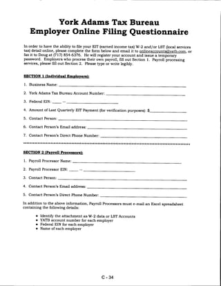 York Adams Tax Bureau
     Employer Online Filing Questionnaire

In order to have the ability to file your EIT (earned income tax) W-2 and/or LST (local services
tax) detail online, please complete the form below and email it to onlineaccounts@,vatb.com. or
fax it to Doug at (717) 854-6376. He will register your account and issue a temporary
password. Employers who process their own payroll, fill out Section 1. Payroll processing
services, please fill out Section 2. Please type or write legibly.



SECTION 1 (Individual Employers):


1. Business Name:


2. York Adams Tax Bureau Account Number:

3.   Federal EIN:      -


4. Amount of Last Quarterly EIT Payment (for verification purposes): $_

5.   Contact Person:


6. Contact Person's Email address:

7. Contact Person's Direct Phone Number:




SECTION 2 (Payroll Processors):

1. Payroll Processor Name:

2. Payroll Processor EIN:           --

3.   Contact Person:


4. Contact Person's Email address:

5. Contact Person's Direct Phone Number:

In addition to the above information, Payroll Processors must e-mail an Excel spreadsheet
containing the following details:

        • Identify the attachment as W-2 data or LST Accounts
        • YATB account number for each employer
        • Federal EIN for each employer
        •   Name of each employer




                                               C-34
 