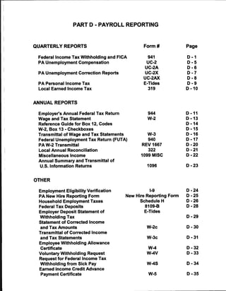 PART D - PAYROLL REPORTING



QUARTERLY REPORTS                                Form#              Page


 Federal Income Tax Withholding and FICA           941              D-1
 PA Unemployment Compensation                      UC-2             D-5
                                                  UC-2A             D-6
 PA Unemployment Correction Reports               UC-2X             D-7
                                                 UC-2AX             D-8
 PA Personal Income Tax                          E-Tides            D-9
 Local Earned Income Tax                           319              D-10



ANNUAL REPORTS

 Employer's Annual Federal Tax Return              944              D-11
 Wage and Tax Statement                            W-2              D-13
 Reference Guide for Box 12, Codes                                  D-14
 W-2, Box 13 - Checkboxes                                           D-15
 Transmittal of Wage and Tax Statements            W-3              D-16
 Federal Unemployment Tax Return (FUTA)            940              D-17
 PA W-2 Transmittal                              REV 1667           D-20
 Local Annual Reconciliation                       322              D-21
 Miscellaneous Income                           1099 MISC           D-22
 Annual Summary and Transmittal of
  U.S. Information Returns                         1096             D-23



OTHER

 Employment Eligibility Verification                I-9             D-24
 PA New Hire Reporting Form               New Hire Reporting Form   D-25
 Household Employment Taxes                     Schedule H          D-26
 Federal Tax Deposits                             8109-B            D-28
 Employer Deposit Statement of                    E-Tides
  Withholding Tax                                                   D-29
 Statement of Corrected Income
  and Tax Amounts                                  W-2c             D-30
 Transmittal of Corrected Income
  and Tax Statements                               W-3c             D-31
 Employee Withholding Allowance
  Certificate                                      W-4              D-32
 Voluntary Withholding Request                     W-4V             D-33
 Request for Federal Income Tax
  Withholding from Sick Pay                        W-4S             D-34
  Earned Income Credit Advance
  Payment Certificate                              W-5              D-35
 