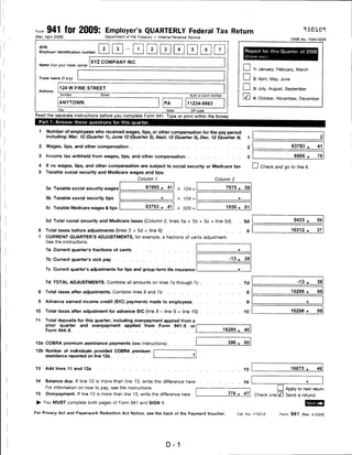 Form   941 for 2009: Employer's QUARTERLY Federal Tax Return
(Rev. April 2009)                   Department of the Treasury — Internal Revenue Service
                                                                                                                                                           OMB No. 1545-0029

  (EIN)
                                          3    -     1
  Employer identification number                                                                                              Report for this Quarter of 2009

                               XYZ COMPANY INC
  Name (not your trade name)
                                                                                                                          I        I 1: January, February, March
  Trade name (if any)                                                                                                     I        I 2: April, May, June

  Address
              124 W FINE STREET                                                                                           I        I 3: July, August, September
                                                                                     Suilo or room number
                                                                                                                          ixJ 4: October, November, December
              ANYTOWN                                               PA              11234-5663
             City                                                     State

Read the separate instructions before you complete Form 941. Type or print within the boxes.
  Part 1: Answer these questions for this quarter.

  1    Number of employees who received wages, tips, or other compensation for the pay period
       including: Mar. 12 (Quarter 1), June 12 (Quarter 2), Sept, 12 (Quarter 3), Dec. 12 (Quarter 4)                          1

  2    Wages, tips, and other compensation                                                                                     2                           63793 .     41

  3    Income tax withheld from wages, tips, and other compensation                                                            3                            6886 .     78

  4    If no wages, tips, and other compensation are subject to social security or Medicare tax                                     I I Check and go to line 6.
  5    Taxable social security and Medicare wages and tips:
                                                      Column 1                                      Column 2

       5a Taxable social security wages                   61093 .     41      X .124 =                       7575.            58

       5b Taxable social security tips                                        X   .124 =                          ■




       5c Taxable Medicare wages & tips                   63793 .     41      X   .029 =                     1850.            01


       5d Total social security and Medicare taxes (Column 2, lines 5a + 5b + 5c = line 5d) .                         .       5d                            9425 .     59

 6     Total taxes before adjustments (lines 3 + 5d = line 6)                                                                  6                           16312 .     37
 7     CURRENT QUARTER'S ADJUSTMENTS, for example, a fractions of cents adjustment.
       See the instructions.

       7a Current quarter's fractions of cents

       7b Current quarter's sick pay                                                                          -13 .           38


       7c Current quarter's adjustments for tips and group-term life insurance


       7d TOTAL ADJUSTMENTS. Combine all amounts on lines 7a through 7c                                                       7d                              -13 .    38

 8     Total taxes after adjustments. Combine lines 6 and 7d                                                                   8                           16298 .     99

 9     Advance earned income credit (EIC) payments made to employees                                                           9                                  ■




10     Total taxes after adjustment for advance EIC (line 8 - line 9 = line 10)                                               10                           16298 .     99

11     Total deposits for this quarter, including overpayment applied from a
       prior quarter and overpayment applied from Form 941-X or
       Form 944-X                                                                                           16285 .           46


12a COBRA premium assistance payments (see instructions) .                                                    390 .           00

12b Number of individuals provided COBRA premium
    assistance reported on line 12a


13     Add lines 11 and 12a                                                                                                   13                           16675 .     46


14     Balance due. If line 10 is more than line 13, write the difference here                                                14
       For information on how to pay, see the instructions.                                                                                    I I Apply to next return.
                                                                                                              376 .           47
15     Overpayment. If line 13 is more than line 10, write the difference here                                                       Check onelj/j Send a refund.
 ^- You MUST complete both pages of Form 941 and SIGN it.

For Privacy Act and Paperwork Reduction Act Notice, see the back of the Payment Voucher.                          Cat. No. 170012                 Form 941 (Rev. 4-2009)




                                                                      D-1
 