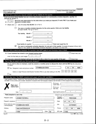 Name (not your trade name)                                                                                    Employer identification number (EIN)

XYZ COMPANY INC                                                                                                                      23-1234567

   Part 2: Tell us about your deposit schedule and tax liability for this quarter.

  If you are unsure about whether you are a monthly schedule depositor or a semiweekly schedule depositor, see Pub. 15
  (Circular E), section 11.

                           Write the state abbreviation for the state where you made your deposits OR write "MU" if you made your
          p         A
   16                      deposits in multiple states.

   17 Check one: d                Line 10 is less than $2,500. Go to Part 3.

                           CD    You were a monthly schedule depositor for the entire quarter. Enter your tax liability
                                 for each month. Then go to Part 3.



                                 Tax liability:   Month 1


                                                  Month 2


                                                  Month 3


                                Total liability for quarter                                           Total must equal line 10.

                                 You were a semiweekly schedule depositor for any part of this quarter. Complete Schedule B (Form 941):
                                 Report of Tax Liability for Semiweekly Schedule Depositors, and attach it to Form 941.

   Part 3: Tell us about your business. If a question does NOT apply to your business, leave it blank.


   18 If your business has closed or you stopped paying wages                                                                             I I Check here, and

         enter the final date you paid wages

   19 If you are a seasonal employer and you do not have to file a return for every quarter of the year .                                . I I Check here.
   Part 4: May we speak with your third-party designee?

         Do you want to allow an employee, a paid tax preparer, or another person to discuss this return with the IRS? See the instructions
         for details.


              Yes. Designee's name and phone number
                                                                   STAMBAUGH NESS                                                (   717      )       757 -     6999


                        Select a 5-digit Personal Identification Number (PIN) to use when talking to the IRS.

              No.

    Part 5: Sign here. You MUST complete both pages of Form 941 and SIGN it.

  Under penalties of perjury, I declare that I have examined this return, including accompanying schedules and statements, and to the best of my knowledge
  and belief, it is true, correct, and complete. Declaration of preparer (other than taxpayer) is based on all information of which preparer has any knowledge.


                                                                                                      Print your
                                                                                                      name here
                Sign your
                name here                                                                             Print your
                                                                                                      title here


                             Date                                                                     Best daytime phone


    Paid preparer's use only                                                                              Check if you are self-employed .... |                        |
                                                                                                              Preparer's
 Preparer's name                JOHNNY PAYROLL                                                                                               P00123456
                                                                                                              SSN/PTIN


 Preparer's signature                                                                                         Date              01   /   10       /    10

 Firm's name (or yours                                                                                        EIN
 if self-employed)              STAMBAUGH NESS                                                                                               23-7654621


 Address                        2600 EASTERN BLVD                                                             Phone         (    717     )        757       -   6999

 City                                                                                State                    ZIP code       17402
                                YORK                                                          PA

Page 2                                                                                                                                            Form 941 (Rev. 4-2009)




                                                                                    D-2
 