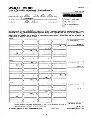 Schedule B (Form 941):
Report of Tax Liability for Semiweekly Schedule Depositors
(Rev. February 2009)                        Department of the Treasury — Internal Revenue Service                                                         OMB No. 1545-0029



(EIN)                                                                                                                            Report for this Quarter
                                        2   3
Employer identification number                                                                                                   (Check one.)


                              XYZ COMPANY INC
Name {not your trade name)                                                                                               I        I 1: January, February, March
                                        2   0        0       9                                                           I        I 2: April, May, June
Calendar year                                                                           (Also check quarter)


                                                                                                                         I        I 3: July, August, September

                                                                                                                         I'' I 4: October, November, December


Use this schedule to show your TAX LIABILITY for the quarter; DO NOT use it to show your deposits. When you file this form with Form 941
(or Form 941-SS), DO NOT change your tax liability by adjustments reported on any Forms 941-X. You must fill out this form and attach it to
Form 941 (or Form 941-SS) if you are a semiweekly schedule depositor or became one because your accumulated tax liability on any day
was $100,000 or more. Write your daily tax liability on the numbered space that corresponds to the date wages were paid. See Section 11 in
Pub. 15 (Circular E), Employer's Tax Guide, for details.

Month 1

                                                                                                                                         Tax liability for Month 1
                       ■                                 ■
1                                  9                              17                     a
                                                                                                  2S                         a




                       ■
2                                 10                              1fl
                                                                                         a
                                                                                                  26
                                                                                                                             a

                                                                                                                                                               4090.       84
                                                         ■
                                                                                                                   1017.           33
3                                 11                              19                     a
                                                                                                  27


                       ■                                 ■                        1011.      92                              B
A                                 12                              ?n                              28

                                                 1037.       40
5                                 13                              21
                                                                                         a
                                                                                                  29                         B




                1024.        19                          a                               a                                   a
6                                 14                              22                              30


                       B                                 a                               a                                   a
7                                 1ft                             2.3                             31

                                                         a
8
                       B
                                                                  24                     a




Month 2

                                                                                                                                         Tax liability for Month 2
                       ■
                                                  966.       52
1                                  9                              17                     ■
                                                                                                  »
                                                                                                                             ■




                1045.      29                            S
2                                 m                               18                     ■                                   ■
                                                                                                  26
                                                                                                                                                               4726.       43
                                                         B
3                                 11                              19                     ■
                                                                                                  27
                                                                                                                             ■




                       ■                                 B                               ■
4                                 12                              ?n                              2fl

                       B                                 a                               ■                                   ■
5                                 13                              ?1                              29


                       B                                 B                                                          867.           85
6                                 14                              2?                     ■
                                                                                                  30


                       B
                                                         .                         845.      63                              B
7                                 1S                              23                              31


                       B
                                                 1001 .      14
8                                 16                              24                     a




Month 3

                                                                                                                                         Tax liability for Month 3
                       B                                 a
1                                                                 17
                                   „
                                                                                         B                                   ■
                                                                                                  25


2
                       ■
                                  m                      a
                                                                  18                     a
                                                                                                  26
                                                                                                                             ■


                                                                                                                                                               7481 .      72
                       B                                 B
                                                                                                                   4388.           45
3                                 n                               19                     B
                                                                                                  27

                       B                                 a                         978.      12                              a
4                                 12                              20                              ?8

                       B
                                                 1092.       40
5                                 13                              21                     B
                                                                                                  29                         ■




                1022.        75
6                                 14                     B
                                                                  22                     B
                                                                                                  30                         a




                       B                                 a
7                                 15                              23                     B
                                                                                                  31
                                                                                                                             ■




                       B                                 a
                                  16                              24                     a




                                                                                                                                         Total liability for the quarter
             Fill in your total liability tor the quarter (Month 1 + Month 2 + Month 3) = Total tax liability for the quarter      ►

             Total must equal line 10 on Form 941 (or line 8 on Form 941-SS).                                                                                16298.        99

For Paperwork Reduction Act Notice, see separate instructions.                                  Cat. No. 11967Q                          Schedule B (Form 941) Rev 2-2009




                                                                             D-3
 