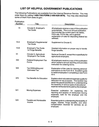 LIST OF HELPFUL GOVERNMENT PUBLICATIONS
The following Publications are available from the Internal Revenue Service. You may
order them by calling 1-800-TAX-FORM (1-800-829-3676). You may also download
some of them from www.irs.gov:

Publication
 Number                  Title                                  Description

      15       Circular E, Employer's        All employers receive a copy of this publication
                Tax Guide                    automatically. This is an annual publication
                                             that includes the current year's tax tables,
                                             FICA rate, FUTA rate, and a general
                                             explanation of rules for depositing federal tax
                                             withheld.

 15-A          Employer's Supplemental       Supplement to Circular E.
               Tax Guide

 15-B          Employer's Tax Guide          Detailed information on proper way to handle
                to Fringe Benefits           fringe benefits.

 51            Circular A, Agricultural      Same as Circular E, except this is specifically for
                Employer's Tax Guide         agricultural employers.

 393           Federal Employment Tax        All employers receive a copy of this publication
               Forms                         which explains annual reporting and provides
                                             instruction for ordering forms.

 505           Tax Withholding and           Explanation of the rules for claiming personal
               Estimated Tax                 exemptions on the Form W-4. Excellent guide
                                             to assist employees in completing a new Form
                                             W-4.

 970          Tax Benefits for Education     Explains which educational expenses qualify for
                                             deduction for tax purposes. This booklet may
                                             assist the payroll practitioner in understanding
                                             the taxability of various types of educational
                                             expense reimbursements paid by the employer.

521            Moving Expenses               Essential   publication    for   explaining   the
                                             reporting and taxation of reimbursed moving
                                             expenses, both for the employer and the
                                             employee.

525           Taxable and Nontaxable         Essential guide to understanding the taxability of
               Income                        wages, salaries, fringe benefits, and other
                                             compensation received for services as an
                                             employee.




                                           A-6
 