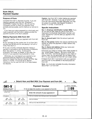 Form 941-V,
Payment Voucher


Purpose of Form                                                                      Caution. Use Form 941-V when making any payment
                                                                                     with Form 941. However, if you pay an amount with
Complete Form 941-V, Payment Voucher, if you are
                                                                                     Form 941 that should have been deposited, you may
making a payment with Form 941, Employer's
                                                                                     be subject to a penalty. See Deposit Penalties in
QUARTERLY Federal Tax Return. We will use the
                                                                                     section 11 of Pub. 15 (Circular E).
completed voucher to credit your payment more
promptly and accurately, and to improve our service to
                                                                                     Specific Instructions
you.
                                                                                     Box 1—Employer identification number (EIN). If you
   If you have your return prepared by a third party and
                                                                                     do not have an EIN, apply for one on Form SS-4,
make a payment with that return, please provide this
                                                                                     Application for Employer Identification Number, and
payment voucher to the return preparer.
                                                                                     write "Applied For" and the date you applied in this
                                                                                     entry space.
Making Payments With Form 941
                                                                                     Box 2—Amount paid. Enter the amount paid with
To avoid a penalty, make your payment with Form 941
                                                                                     Form 941.
only if:
                                                                                     Box 3—Tax period. Darken the capsule identifying the
• Your net taxes for the quarter (line 10 on Form 941)
                                                                                     quarter for which the payment is made. Darken only
are less than $2,500 and you are paying in full with a
                                                                                     one capsule.
timely filed return or
                                                                                     Box 4—Name and address. Enter your name and
• You are a monthly schedule depositor making a
                                                                                     address as shown on Form 941.
payment in accordance with the Accuracy of Deposits
Rule. See section 11 of Pub. 15 (Circular E),                                        • Enclose your check or money order made payable to
Employer's Tax Guide, for details. In this case, the                                 the "United States Treasury." Be sure to enter your
amount of your payment may be $2,500 or more.                                        EIN, "Form 941," and the tax period on your check or
                                                                                     money order. Do not send cash. Do not staple Form
  Otherwise, you must deposit your payment at an
                                                                                     941 -V or your payment to Form 941 (or to each other).
authorized financial institution or by using the
Electronic Federal Tax Payment System (EFTPS). See                                   • Detach Form 941-V and send it with your payment
section 11 of Pub. 15 (Circular E) for deposit                                       and Form 941 to the address in the Instructions for
instructions. Do not use Form 941-V to make federal                                  Form 941.
tax deposits.                                                                        Note. You must also complete the entity information
                                                                                     above Part 1 on Form 941.




                              Detach Here and Mail With Your Payment and Form 941.



1941-V                                                            Payment Voucher                                                 OMB No. 1545-0029


Department of the Treasury
nternal Revenue Service
                                                 Do not staple this voucher or your payment to Form 941.                                     9
1 Enter your employer identification                 2                                                                  Dollars                Cents
  number (EIN).
                                                         Enter the amount of your payment. ►

3 Tax period                                         4 Enter your business name (individual name if sole proprietor).


       >O       1st                      3rd
       (S Quarter                  o   Quarter           Enter your address.



       /-,     2nd                      4th              Enter your city, state, and ZIP code.
       <S Quarter                  o   Quarter




                                                                                       D-4
 