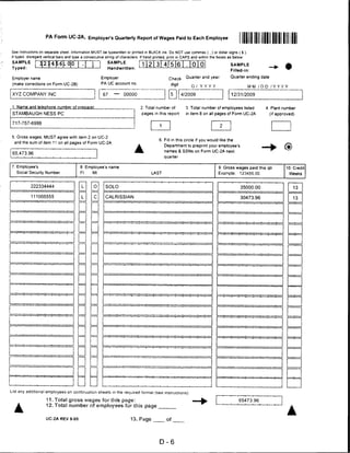 PA Form UC-2A, Employer's Quarterly Report of Wages Paid to Each Employee

See instructions on separate sheet. Information MUST be typewritten or printed in BLACK ink. Do NOT use commas ( ,) or dollar signs ( $ ).
If typed, disregard vertical bars and type a consecutive siring of characters If hand printed, print in CAPS and within the boxes as below:


TsyAp?dLE                                                                                                                          SAMPLE
                                                                                                                                   Filled-in:

 Employer name                                       Employer                                 Check      Quarter and year          Quarter ending date

 (make corrections on Form UC-2B)                    PA UC account no.
                                                                                               d'9it        9LLD'Y                            MM / D D / Y Y Y Y

 XYZ COMPANY INC                                 I    67     —     00000
                                                                                              HE™      4/2009                      12/31/2009


 1. Name and telephone number pf prepgrer                                    2. Total number of          3. Total number of employees listed          4. Plant number
 STAMBAUGH NESS PC                                                            pages in this report       in item 8 on all pages of Form UC-2A            (if approved)

 717-757-6999


 5. Gross wages, MUST agree with item 2 on UC-2
                                                                                        6. Fill in this circle if you would like the
  and the sum of item 11 on all pages of Form UC-2A
                                                                                           Department to preprint your employee's
                                                                                           names & SSNs on Form UC-2A next
 65,473.96
                                                                                           quarter


7. Employee's                            8 Employee's name                                                                  9 Gross wages paid this qtr          10. Credit
   Social Security Number                Fl     Ml                                 LAST                                     Example:     123456.00                   Weeks


                                                        SOLO                                                                             35000.00                            13

                                                        CALRISSIAN                                                                       30473.96                            13




                                                                                                                                                                   ■ ■■ ■ ■ «CLI ~"~'——




                                                                                                                                                                   ■ ■   '   M     —




List any additional employees on continuation sheets in the required format (see instructions).

                    11. Total gross wages for this page:                                                                                65473.96
   A                12. Totai number of employees for this page


                    UC-2A REV 9-05                                     13. Page             of




                                                                                        D-6
 