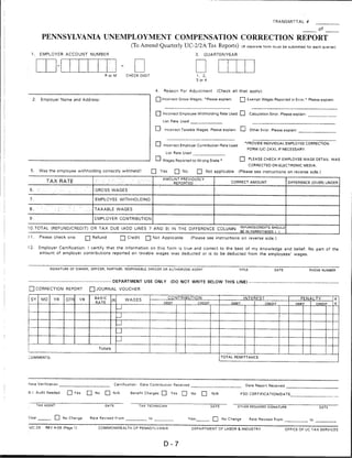 TRANSMITTAL #

                                                                                                                                                                                                             Of

            PENNSYLVANIA UNEMPLOYMENT COMPENSATION CORRECTION REPORT
                                                                                          (To Amend Quarterly UC-2/2ATax Reports) (A separate form must be submitted for each quarter)
 1.       EMPLOYER ACCOUNT NUMBER                                                                                                3.     QUARTER/YEAR




                                                                        R or M          CHECK DIGIT                                 1, 2,
                                                                                                                                    3 or 4


                                                                                                         4.   Reason For Adjustment            (Check all that apply):

    2.     Employer Name and Address:                                                                    Q Incorrect Gross Wages. 'Please explain.          Q Exempt Wages Reported in Error.* Please explain:


                                                                                                         I I Incorrect Employee Withholding Rate Used LJ            Calculation Error. Please explain:
                                                                                                              List Rate Used


                                                                                                         I I Incorrect Taxable Wages. Please explain: I I Other Error, Please i


                                                                                                         □ Incorrect Employer Contribution Rate Used              *PR0VIDE 'DIVIDUAL EMPLOYEE CORRECTION
                                                                                                                                                                   FORM (UC-2AX), IF NECESSARY.
                                                                                                               List Rate Used

                                                                                                         d Wages Reported to Wrong State •                  □ PLEASE CHECK IF EMPLOYEE WAGE DETAIL WAS
                                                                                                                                                                    CORRECTED ON ELECTRONIC MEDIA.
 5.       Was the employee withholding correctly withheld?                                            Q Yes           Q No          [J Not applicable       (Please see instructions on reverse side.)
                                                                                                              AMOUNT PREVIOUSLY
                TAX RATE                                         :.'.'■■■:-:' -Vv ■■- ' .-. ^■-":':-,            REPORTED                              CORRECT AMOUNT                     DIFFERENCE (OVER) UNDER

                                                                 GROSS WAGES

7.                                                               EMPLOYEE WITHHOLDING

B
w   *
         '■-■'■--■ '   ■■■■.■•:"■ ;-■■.■■: ■•■ . ■;
                       -..;■.
                                   ■■-- '                 .
                                                      ■. ,■ ■{   TAXABLE WAGES

9.                                                               EMPLOYER CONTRIBUTION

10.TOTAL (REFUND/CREDIT) OR TAX DUE (ADD LINES 7 AND 9) IN THE DIFFERENCE COLUMN                                                                                refunos/credits should
                                                                                                                                                                BE IN PARENTHESES 1   )

11.       Please check one:                           £~J Refund                    [~] Credit     Q] Not Applicable           (Please see instructions on reverse side.)

12.       Employer Certification: I certify that the information on this form is true and correct to the best of my knowledge and belief. No part of the
          amount of employer contributions reported on taxable wages was deducted or is to be deducted from the employees' wages.



                  SIGNATURE OF OWNER, OFFICER, PARTNER, RESPONSIBLE OFFICER OR AUTHORIZED AGENT                                                                                                          PHONE NUMBER



                                                                             department use only                  (do not write below this line) —■

         correction report                               □ journal voucher

 SY         MO         YR       QTR          YR                  BASIC                                          CONTRIBUTION                                     INTEREST                         PENALTY            A
                                                                             (X)        WAGES
                                                                  RATE                                        DEBIT                 CREDIT              DEBIT                CREDIT            DEBIT        CREDIT   4
                                                                                   _J
                                                                                   J
                                                                                   u
                                                                                   u
                                                                                   u
                                                                    Totals

COMMENTS                                                                                                                                            TOTAL REMITTANCE




Rate Verification                                                             Certification:     Date Contribution Received                                       Date Report Received

B.I. Audit Needed                 □ Yes               □ No              □ N/A             Benefit Charges □       Yes   □      No      □     N/A                FSD CERTIFICATION/DATE


                                                                                               TAX TECHNICIAN                                DATE          OTHER REQUIRED SIGNATURE



Vear                   I ] No Change                          Rate Revised From                                              Year            Q      No Change       Rate Revised From

UC-2X          REV 4-06 (Page 1)                                   COMMONWEALTH OF PENNSYLVANIA                                 DEPARTMENT OF LABOR & INDUSTRY                            OFFICE OF UC TAX SERVICES




                                                                                                              D-7
 