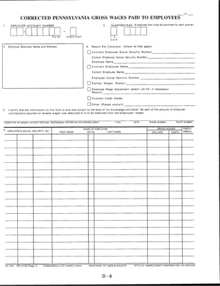 of

                 CORRECTED PENNSYLVANIA GROSS WAGES PAID TO EMPLOYEES
                                                                                    3.      QUARTER/YEAR      (A separate form must be submitted for each quarter)
1.       EMPLOYER ACCOUNT NUMBER




                                         R or M     CHECK DIGIT                            1.   2,
                                                                                            3 or 4



2.     Employer Business Name and Address:                         4.     Reason For Correction       (Check all that apply):

                                                                    Q Incorrect Employee Social Security Number_
                                                                          Correct Employee Social Security Number

                                                                          Employee Name

                                                                          Incorrect      Employee    Name

                                                                          Correct Employee Name

                                                                          Employee Social Security Number

                                                                    I    I Exempt Wages. Reason:

                                                                          Employee Wage Adjustment (attach UC-2X, if necessary)
                                                                          Reason:


                                                                    Q Incorrect Credit. Weeks

                                                                    | I Other (Please explain):
5.     I certify that the information on this form is true and correct to the best of my knowledge and belief. No part of the amount of employer
       contributions reported on taxable wages was deducted or is to be deducted from the employees' wages.



 SIGNATURE OF OWNER, OFFICER, PARTNER, RESPONSIBLE OFFICER OR AUTHORIZED AGENT                                             PHONE NUMBER            PLANT NUMBER



                                                                  NAME OF EMPLOYEE                                                GROSS WAGES           CREDIT
6' EMPLOYEE'S SOCIAL SECURITY NO.             FIRST NAME            INITIAL              LAST NAME                           DOLLARS          CENTS     WEEKS




     UC-2AX   REV 4-06 IPage 1)   commonwealth OF Pennsylvania          DEPARTMENT OF" LABOR & INDUSTRY       OFFICE OF UNEMPLOYMENT COMPENSATION TAX SERVICES




                                                                                   D-8
 