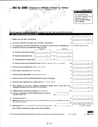 944 for 2009: Employer's ANNUAL Federal Tax Return
                                     Department of the Treasury — Internal Revenue Service   (77)                                            OMB No. 1545-2007


r                                                                                                                               Who Must File Form 944

                                                                                                                                 You must file annual
                                                                                                                                 Form 944 instead of filing
                                                                                                                                 quarterly Forms 941
                                                                                                                                 only if the IRS notified
                                                                                                                                 you in writing.




                                                                                                                          J
Read the separate instructions before you complete Form 944. Type or print within the boxes.
     Part 1: Answer these questions for 2009.




 1    Wages, tips, and other compensation                                                                                 1


 2     Income tax withheld from wages, tips, and other compensation                                                       2

 3 If no wages, tips, and other compensation are subject to social security or Medicare tax                               3 I I Check and go to line 5.
 4    Taxable social security and Medicare wages and tips:
                                               Column 1                                             Column 2


      4a Taxable social security wages                                        X .124 =                             ■




      4b Taxable social security tips                                         x .124 =                             ■




      4c Taxable Medicare wages & tips                                        X .029 -


      4d Total social security and Medicare taxes (Column 2, lines 4a + 4b + 4c = line 4d)                    .     .   4d


 5    Total taxes before adjustments (lines 2 + 4d = line 5)                                                              5


 6    Current year's adjustments (see instructions)                                                                       6


 7    Total taxes after adjustments. Combine lines 5 and 6                                                                7


 8    Advance earned income credit (EIC) payments made to employees                                                       8


 9    Total taxes after adjustment for advance EIC (line 7 - line 8 = line 9)                                             9


10    Total deposits for this year, including overpayment                 applied from       a   prior year       and
      overpayment applied from Form 944-X or Form 941-X                                                                  10


11a    COBRA premium assistance payments (see instructions)                                                             11a

11b Number of individuals provided COBRA premium assistance
       reported on line 11a                                                       11b


12     Add lines 10 and 11a                                                                                              12

13     Balance due. If line 9 is more than line 12, write the difference here. For information on how to
       pay, see the instructions                                                                                         13

                                                                                                                              Check one I   I Apply to next return.
14     Overpayment. If line 12 is more than line 9, write the difference here.      . 14                                                I I Send a refund.
      ► You MUST complete both pages of Form 944 and SIGN it.




For Privacy Act and Paperwork Reduction Act Notice, see the back of the Payment Voucher.                           Cat. No. 39316N               Form 944 (2009)




                                                                      D- 11
 