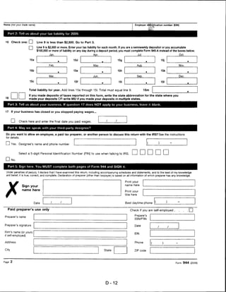 Name (not your trade name)                                                                                        Employer identification number (EIN)



      Part 2: Tell us about your tax liability for 2009.


 15 Check one: EH              Line 9 is less than $2,500. Go to Part 3.
                        r~j    Line 9 is $2,500 or more. Enter your tax liability for each month. If you are a semiweekly depositor or you accumulate
                               $100,000 or more of liability on any day during a deposit period, you must complete Form 945-A instead of the boxes below.
                                         Jan.                                 Apr.                                     JuL                               Oct.

                        15a                                   15d                                  15g
                                                ■                                                                              ■



                                         Feb.                                 Mav                                      Auq.                            Nov.

                        15b                                   15e                     ■
                                                                                                   15h                         ■
                                                                                                                                        15k
                                                ■



                                         Mar.                                 Jun.                                     Sep.                            Dec.

                        15c                     ■
                                                              15f                     ■
                                                                                                    15i                        ■        151


                        Total liability for year. Add lines 15a through 151. Total must equal line 9.                         15m

                        If you made deposits of taxes reported on this form* write the state abbreviation for the state where you
 16                     made your deposits OR write MU if you made your deposits in multiple states.

      Part 3: Tell us about your business. If question 17 does NOT apply to your business, leave it blank.


 17      If your business has closed or you stopped paying wages...



        I I    Check here and enter the final date you paid wages.
      Part 4: May we speak with your third-party designee?

     Do you want to allow an employee, a paid tax preparer, or another person to discuss this return with the IRS? See the instructions
 for details.

 I     i Yes. Designee's name and phone number


               Select a 5-digit Personal Identification Number (PIN) to use when talking to IRS.                                          □
         No.


      Part 5: Sign here. You MUST complete both pages of Form 944 and SIGN it.

     Under penalties of perjury, I declare that I have examined this return, including accompanying schedules and statements, and to the best of my knowledge
     and belief, it is true, correct, and complete. Declaration of preparer (other than taxpayer) is based on all information of which preparer has any knowledge.

                                                                                                          Print your




 X
                                                                                                          name here
                  Sign your
                  name here                                                                               Print your
                                                                                                          title here


                              Date                                                                        Best daytime phone


      Paid preparer's use only                                                                                Check if you are self-employed .         .

                                                                                                                  Preparer's
 Preparer's name
                                                                                                                  SSN/PTIN

Preparer's signature                                                                                              Date

 Firm's name (or yours
                                                                                                                  EIN
 if self-employed)

 Address                                                                                                          Phone


 City                                                                                     State                   ZIP code




Page 2                                                                                                                                              Form 944 (2009)




                                                                                           D-12
 