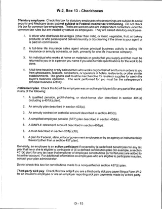 W-2, Box 13 - Checkboxes


Statutory employee. Check this box for statutory employees whose earnings are subject to social
security and Medicare taxes but not subject to Federal income tax withholding. Do not check
this box for common-law employees. There are workers who are independent contactors under the
common-law rules but are treated by statute as employees. They are called statutory employees.

     1.   A driver who distributes beverages (other than milk), or meat, vegetable, fruit, or bakery
          products; or who picks up and delivers laundry or dry cleaning if the driver is your agent or
          is paid on commission.

     2.   A full-time life insurance sales agent whose principal business activity is selling life
          insurance or annuity contracts, or both, primarily for one life insurance company.

     3.   An individual who works at home on materials or goods that you supply and that must be
          returned to you or to a person you name if you also furnish specifications for the work to be
          done.

     4.   A full-time traveling or city salesperson who works on your behalf and turns in orders to you
          from wholesalers, retailers, contractors, or operators of hotels, restaurants, or other similar
          establishments. The goods sold must be merchandise for resale or supplies for use in the
          buyer's business operation. The work performed for you must be the salesperson's
          principal business activity.

Retirement plan. Check this box if the employee was an active participant (for any part of the year)
in any of the following:


     1.   A qualified pension, profit-sharing, or stock-bonus plan described in section 401 (a)
          (including a 401 (k) plan).

     2.   An annuity plan described in section 403(a).

     3.   An annuity contract or custodial account described in section 403(b).

     4.   A simplified employee pension (SEP) plan described in section 408(k).

     5.   A SIMPLE retirement account described in section 408(p).

     6.   A trust described in section 501 (c)(18).

     7.   A plan for Federal, state, or local government employees or by an agency or instrumentality
          thereof (other than a section 457 plan).

Generally, an employee is an active participant if covered by (a) a defined benefit plan for any tax
year that he or she is eligible to participate or (b) a defined contribution plan (for example, a section
401 (k) plan) for any tax year that employer or employee contributions (or forfeitures) are added to
his or her account. For additional information on employees who are eligible to participate in a plan,
contact your plan administrator.

Do not check this box for contributions made to a nonqualified or section 457(b) plan.

Third-party sick pay. Check this box only if you are a third-party sick pay payer filing a Form W-2
for an insured's employee or are an employer reporting sick pay payments made by a third party.




                                                D-15
 