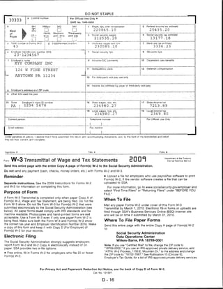 DO MOT STAPLE
                                  Control number                          For Official Use Only
         33333
                                                                          OMB Mo. 1545-0808

                                  941            Militarv      943          94 «l          i    1       Wages, tips, oilier compensation           I 2      Federal income tax withheld
          Kind                                                                             I                220845.10                              I          25435.20
          of                                      Hshld.    Medicare     Third-party       I            ;
                           f      CT-1            emp.
                                                  emp.      oovt. emp.
                                                            flow. emp.   sick pay          i   c'       toCia' security wages                          4    Social security lax withheld
          Payer
                               _D __                                                                            212 5 3 5.10                       '           13177.18
I

    c      Total m         r 01 Form;; Yi/-',>                                             i    P       ii/n-'dicftrf: -v.=ioei;~ and tr                       dicare ta» withheld
             43                                                                            I                    230085.10'                                        3 3 3 6.23

     t     Employer identification number ;EINj                                            t    7       Social rheumy Tips                                  AllocaisrJ tips
              23-1234567

     f     brnplover'a name                                                                    9        Advance EIC pavments                           10   Dependent care benefits
              XYY          COMPANY                 INC
                                                                                           i 11         Nonqualifies plans                             12   Deferred compensation
               124         W     FINE            STREET

    -         ANYTOWN                   PA       112 34
                                                                                           ! 13         For third-party &ick pay use only


                                                                                               14       Income tax withheld by payer of third-party sick pay

    g      Employer's address and ZIP code
     h     Otlw EiN used tni& year



    15     Stave         Employer's state ID number                                        ! 16         State wages. Tips, etc.                             State income tax
           PA        |    1234           5678                                              I                234980.27                                          7213 .89
                                                                                           i i8         Local vvagfcs. tips, etc.                      13   Local income- tax
                                                                                                                234980.27                                       2349.80
                                                                                _      <   !                _


     Contact person.                                                                       j        Telephone number                                        For Official Use Only

                                                                                           j        (              )      ■
         Email address                                                                              fci>: number


                                                                                           I (
Under penalties of perjury7, i declare that I havo examined this rettirn and -accompanying documents. and: to the best of my knowlec'c/e and belief,
they are true, conect, and complete.




                                                                                               Title                                                                    Date *■



Form W-3 Transmittai of Wage and Tax Statements                                                                                              EDDT
                                                                                                                                                                              Department of the Treasury
                                                                                                                                                                                Internal RtWtMiut' Sftn.'k;*?


Send this entire page with the entire Copy A page of Form(s) W-2 to the Social Security Administration.

Do not send any payment (cash, checks, money orders, etc.) with Forms W-2 and W-3.

Reminder                                                                                                               • Upload a file for employers who use payroll/tax software to print
                                                                                                                       Form(s) W-2, if the vendor software creates a file that can be
Separate instructions. See the 2009 Instructions for Forms W-2                                                         uploaded to SSA.
and W-3 for information on completing this form.                                                                          For more information, go to www.socialsecurity.gov/employer and
                                                                                                                       select "First Time Filers" or "Returning Filers" under "BEFORE YOU
Purpose of Form                                                                                                        FILE."
A Form W-3 Transmittai is completed only when paper Copy A of
Form(s) W-2, Wage and Tax Statement, are being filed. Do not file
                                                                                                                       When To File
Form W-3 alone. Do not file Form W-3 for Form(s) W-2 that were                                                         Mail any paper Forms W-2 under cover of this Form W-3
submitted electronically to the Social Security Administration (see                                                    Transmittai by March 1, 2010. Electronic fill-in forms or uploads are
below). All paper forms must comply with IRS standards and be                                                          filed through SSA's Business Services Online (BSO) Internet site
machine readable. Photocopies and hand-printed forms are not                                                           and will be on time if submitted by March 31, 2010.
acceptable. Use a Form W-3 even if only one paper Form W-2 is
being filed. Make sure both the Form W-3 and Form(s) W-2 show                                                          Where To File Paper Forms
the correct tax year and Employer Identification Number (EIN). Make
                                                                                                                       Send this entire page with the entire Copy A page of Form(s) W-2
a copy of this form and keep it with Copy D (For Employer) of
                                                                                                                       to:
Form(s) W-2 for your records.
                                                                                                                                     Social Security Administration
Electronic Filing                                                                                                                    Data Operations Center
                                                                                                                                     Wilkes-Barre, PA 18769-0001
The Social Security Administration strongly suggests employers
report Form W-3 and W-2 Copy A electronically instead of on                                                            Note. If you use "Certified Mail" to file, change the ZIP code to
paper. SSA provides two e-file options:                                                                                "18769-0002." If you use an IRS-approved private delivery service, add
                                                                                                                       "ATTN: W-2 Process, 1150 E. Mountain Dr." to the address and change
• Free online, fill-in Forms W-2 for employers who file 20 or fewer
                                                                                                                       the ZIP code to "18702-7997." See Publication 15 (Circular E),
Form(s) W-2.
                                                                                                                       Employer's Tax Guide, for a list of IRS-approved private delivery services.




                                            For Privacy Act and Paperwork Reduction Act Notice, see the back of Copy D of Form W-2.
                                                                                                            Cat. No. 10159Y



                                                                                                                       D-16
 