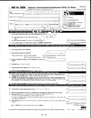 Form 940 for 2009:                          Employer's Annual Federal Unemployment (FUTA) Tax Return
                                          Department of the Treasury — Internal Revenue Service                                                                      OMB No. 1545-0028



 (EIN)
                                                                                                                                                  f Return
 Employer identification number
                                                                                                                                                  '" that apply.)

  ^ame (not your trade name)          _
                                                                                                                               "I 4 a. Amended

 Trarte namp (ii any)                                                                                                              I    I b. SuccessOrtemployer

                                                                                            . ■ ■..r;'          ,■:; ■■ -T-.
                                                                                                                                   I    I • ;c. Np.payments to employees
 Address
                Number               Street                                                      ... Suite or room number                v^.:;-    y:-..'i   -.V,~

                                                                                                                                        , d;.;EinaJ|:Business closed or
                                                                                                                                       vfc            ped paying wages

               City                                                        .•■■•State                    ZIP code


Read the separate instructions before youifjiKout this form. Please type or priqtjwittiiri tfie boMsyii'*


  1     If you were required to pay your state unpfrtployrnent tax iti ..-.">                            .'•^       *"h v

         1a One state only, write the state abbreviation           .   "■?."". 4.       1a1

             - OR -                                            ;C: %v        %.
         1 b More than one state (You are a multi-statejsempjbyer)>l.-ti                                                                  1b CD Check here. Fill out Schedule A.
 2       If you paid wages in a state that is subject to CREDIT REDUCTION                                                                 2 I      I Check here. Fill out Schedule A
                                                                                                                                                        (Form 940), Part 2.
      Part 2: Determine your FUTA tax before adjustments for 2009. If any line does NOT apply, leave it blank.



 3      Total payments to all employees


 4       Payments exempt from FUTA tax                                                  4

         Check all that apply: 4a LJ Fringe benefits                       4c I I Retirement/Pension 4e I I Other
                               4b I ] Group-term life insurance            4d I I Dependent care
  5     Total of payments made to each employee in excess of
        $7,000                                                                          5


  6      Subtotal (line 4 + line 5 = line 6)                                                                                              6


  7     Total taxable FUTA wages (line 3 - line 6 = line 7)                                                                               7


  8      FUTA tax before adjustments (line 7 x .008 = line 8)                                                                            8
      Part 3: Determine your adjustments. If any line does NOT apply, leave it blank.

  9      If ALL of the taxable FUTA wages you paid were excluded from state unemployment tax,
         multiply line 7 by .054 (line 7 X .054 = line 9). Then go to line 12                                                             9
10       If SOME of the taxable FUTA wages you paid were excluded from state unemployment tax,
         OR you paid ANY state unemployment tax late (after the due date for filing Form 940), fill out
        the worksheet in the instructions. Enter the amount from line 7 of the worksheet                                                10


11       If credit reduction applies, enter the amount from line 3 of Schedule A (Form 940) .                                          . 11
      Part 4: Determine your FUTA tax and balance due or overpayment for 2009. If any line does NOT apply, leave it blank.



 12      Total FUTA tax after adjustments (lines 8 + 9 + 10 + 11 = line 12)                                                    .       . 12


 13      FUTA tax deposited for the year, including any overpayment applied from a prior year                                  .       .13
 14      Balance due (If line 12 is more than line 13, enter the difference on line 14.)
         •   If line 14 is more than $500, you must deposit your tax.
         • If line 14 is $500 or less, you may pay with this return. For more information on how to pay, see
         the separate instructions                                                                           14

 15      Overpayment (If line 13 is more than line 12, enter the difference on line 15 and check a box
         below.)                                                                                                                       . 15
                                                                                                                                         Check one: Lj Apply to next return.
         ► You MUST fill out both pages of this form and SIGN it.                                                                                   I I Send a refund.


For Privacy Act and Paperwork Reduction Act Notice, see the back of Form 940-V, Payment Voucher.                                             Cat. No. 11234O           Form 940 (2009)




                                                                         D-17
 