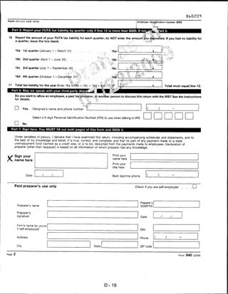 Name (not your trade name)                                                                             Employer identification number (EIN)



      Part 5: Report your FUTA tax liability by quarter only if line 12 is more than $500. If not

 16      Report the amount of your FUTA tax liability for each quarter; do NOT enter the amount you deposited. If you had no liability for
        a quarter, leave the line blank.



        16a     1st quarter (January 1 - March 31)       .   .                      16a;


        16b     2nd quarter (April 1 - June 30) .                                   16b


        16c     3rd quarter (July 1 - September 30)                                 16c


        16d     4th quarter (October 1 - December 31)                              16d


 17     Total tax liability for the year (lines 16a +-16b + 16c + 16d = line 17),.17

      Part 6: May we speak with your third-party desig

        Do you want to allow an employee, a paid tax preparer, or another person to discuss this return with the IRS? See the instructions
       for details.



       I—I      Yes.     Designee's name and phone number

                         Select a 5-digit Personal Identification Number (PIN) to use when talking to IRS

       D        No.
   Part 7: Sign here. You MUST fill out both pages of this form and SIGN it.

       Under penalties of perjury, I declare that I have examined this return, including accompanying schedules and statements, and to
       the best of my knowledge and belief, it is true, correct, and complete, and that no part of any payment made to a state
       unemployment fund claimed as a credit was, or is to be, deducted from the payments made to employees. Declaration of
       preparer (other than taxpayer) is based on all information of which preparer has any knowledge.


KSign your                                                                          Print your
                                                                                    name here
       name here
                                                                                    Print your
                                                                                    title here


                  Date                                                              Best daytime phone



       Paid preparer's use only                                                                      Check if you are self-employed              I I



                                                                                                            Preparer's
          Preparer's name                                                                                   SSN/PTIN

         Preparer's
         signature                                                                                          Date



          Firm's name (or yours
          if self-employed)                                                                                 EIN


         Address                                                                                            Phone        (   )

         City                                                         State                                 ZIP code


Page 2                                                                                                                                  Form 940 (2009)




                                                                              D-18
 