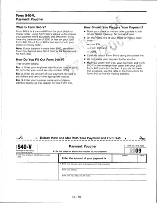 Form 940-V,
Payment Voucher


What Is Form 940-V?                                                                   How Should You Prepare Your Payment?
Form 940-V is a transmittal form for your check or                                   • Make your chepk or money order payable to the
money order. Using Form 940-V allows us to process                                       United §taies* treasury. Do not sencj>'eash.
your payment more accurately and efficiently. If you
                                                                                    ■■*. On the memo line of yourdkeck'orirnQney order,
have any balance due of $500 or less on your 2009
                                                                                    % write:*'■?■"'           s:':s. %.i -■■., '■■■^
Form 940, fill out Form 940-V and send it with your
check or money order.                              jH                                   ->—your EIN, ^^. % %%,Jt
Note. If your balance is more than $500,, jsee Wfien ;{■                                 — Form
Must You Deposit Your FUTA Tax? iff:ffei^                                                — 2;pi% % ,|^.-v'""
for Form 940.                                    ":■
                                                                                         Carefully detacrf'Form 940-V along the dotted line.
How Do You Fill Out Form 940-V?                                                          Qo not?staple your payment to the voucher.

Type or print clearly.                                                                   .tyialf-'your 2009 Form 940, your payment, and Form
                                                                                         940-V in the envelope that came with your 2009
Box 1. Enter your employer identification                                                Form 940 instruction booklet. If you do not have
Do not enter your social security number (SS|SI|f                                        that envelope, use the table in the Instructions for
Box 2. Enter the amount of your payment. Be sfte'to                                      Form 940 to find the mailing address.
put dollars and cents in the appropriate spaces.
Box 3. Enter your business name and complete
address exactly as they appear on your Form 940.




                              Detach Here and Mail With Your Payment and Form 940.



  940-V                                                           Payment Voucher                                               OMB No. 1545-0028


Department of the Treasury
Internal Revenue Service
                                              ► Do not staple or attach this voucher to your payment.

1 Enter your employer identification number                                                                               Dollars           Cents
  (EIN).
                                                         Enter the amount of your payment. ►

                                                       3 Enter your business name (individual name if sole proprietor).



                                                         Enter your address.



                                                         Enter your city, state, and ZIP code.




                                                                      D-19
 