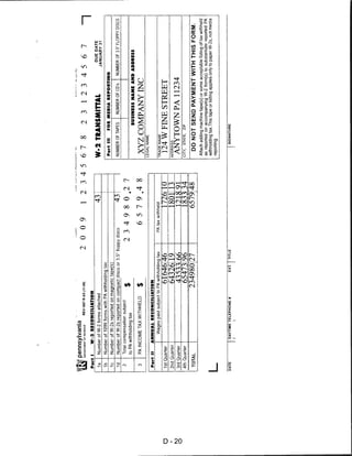 Pennsylvania
           DEPARTMENT OF REVENUE   REV-1667 R AS (11-08)              2009                12345     678                    2312 34567                                     —|
     Part I        W-2 RECONCILIATION
                                                                                                                                                     DUE DATE
     1a       Number of W-2 forms attached                                                43;       W-2 TRANSMITTAL                                JANUARY 31
     1b       Number of 1099 forms with PA withholding tax
                                                                                                    Part III         FOR MEDIA REPORTING
     1c       Number of W-2s reported on magnetic tape(s)
     1d       Number of W-2s reported on compact discs or 3.5" floppy discs                   43;   NUMBER OF TAPES         NUMBER OF CD's     NUMBER OF 3.5" FLOPPY DISCS
      2       Total compensation subject            ^
              to PA withholding tax                 *
                                                                          2 3 4 9 8 0. 2 7
                                                                                                                       BUSINESS NAME AND ADDRESS

      3       PA INCOME TAX WITHHELD                $                          6 5 7 9. 4 8          XYZ COMPANY INC
                                                                                                    LEGAL NAME
     Part II        ANNUAL RECONCILIATION
                          Wages paid subject to PA withholding tax          PA tax withheld         TRADE NAME

D    1st Quarter                                      61646: 46                         17261 10      124 W FINE STREET
     2nd Quarter                                      64326^ 19                         1801i 13    ADDRESS


O
     3rd Quarter                                      43533 66                          191 $ 91     ANYTOWNPA11234
     4th Quarter                                                                                    CITY,   STATE.   ZIP
                                                     65473 96                           1833! 34
     TOTAL                                          234980 27                           6579148        DO NOT SEND PAYMENT WITH THIS FORM.
                                                                                                    Attach adding machine tape(s) or some acceptable listing of tax withheld
                                                                                                    as reported on accompanying W-2 form(s) to substantiate reported PA
                                                                                                    withholding tax.This tape or listing applies only to paper W-2s, not media
    L                                                                                               reporting.



    DATE               DAYTIME TELEPHONE #                 EXT.   TITLE                                     SIGNATURE
 
