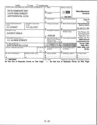 □ VOID                 CORRECTED
 PAYER'S name, street address, city, state, ZIP code, and telephone no.           1       Rents                         OMB No. 1545-0115



   XYZ COMPANY INC                                                                $                                                                            Miscellaneous
     124 W FINE STREET                                                            2       Royalties                                 09                               Income

   ANYTOWN PA 11234                                                                                                     Form 1099-MISC
                                                                                  $
                                                                                  3       Other income                   4   Federal income iax withheld
                                                                                                                                                                             Copy A

                                                                             J_                                          $                                                   For
 PAYER'S federal identification         RECIPIENT'S identification                5       Fishing boat proceeds          6   Medical and heaHh care payments    Internal Revenue
 number                                 number                                                                                                                    Service Center

  23-1234567                             111-22-3333                                                                                                           File with Form 1096.

 RECIPIENT'S name                                                                 7      Nonemployee compensation        8   Substitute payments in lieu ol
                                                                                                                             dividends or interest                   For Privacy Act
  JACEN C SOLO                                                                                                                                                       and Paperwork
                                                                                  $ 4500.00                              $
                                                                                                                                                                      Reduction Act
 Street address (including apt. no.)                                              9      Payer made direct sales of 10       Crop insurance proceeds                 Notice, see the
                                                                                         $5,000 or more of consumer                                                   2009 General
   111 ALDER STREET                                                                      products to a buyer
                                                                                         (recipient) for resale ► [_J                                           Instructions for
 City, state, and ZIP code                                                   11                                                                                        Forms 1099,
  ANYTOWN PA 11234                                                           I*       . ■* ■
                                                                                                                                                                        1098, 3921,
 Account number (see instructions)                            2nd TIN not.   13          Excess golden parachute        14   Gross proceeds paid to            3922, 5498, and
                                                                                         payment;                            an attorney                                       W-2G.

                                                                     □         $                                         $
15a Section 409A deferrals             15b Section 409A income               16          State tax withheld             17   State/Payer's state no.           18     State income

                                                                              .$.                                                                              .$.
i_                                                                            $                                                                                $
Form 1099-MISC                                                            Cat. No. 14425J                                Department of the Treasury - Internal Revenue Service

Do Not Cut or Separate Forms on This Page                                             —           Do Not Cut or Separate Forms on This Page




                                                                             D-22
 