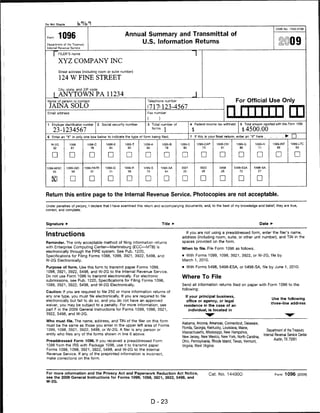 Do Not Staple

                                                                                                                                                                     OMB No. 154S-0108


           1096                                           Annual Summary and Transmittal of
 Department of the Treasury
 (literrial Revenue Service
                                                               U.S. Information Returns                                                                                    »©09
      ["FILER'S name
           XYZ COMPANY INC
           Street address (including room or suite number)

            124 W FINE STREET

           Cily, state, and ZIP code

           ANYTOWN PA 11234
 Name of person to contact                                             Telephone number                                                 For Official Use Only
     JAINA SOLO                                                        (717)123-4567
 Email address                                                         Fax number
                                                                                                                                   niiiiiiim
 1   Employer identification number     2   Social security number     3 Total number of              4   Federal income tax withheld     5    Total amount reported with this Form 1096

      23-1234567                                                           forms     I
                                                                                                                                              $4500.00
 6   Enter an "X" in only one box below to indicate the type of form being filed.                     7   If this is your final return, enter an "X" here .                   ► □
     W-2G                      1098-C         1098-E      10B8-T     1099-A        1099-B    10SS-C        1099-CAP                     1099-G                     1099-INT     1099-LTC
      32                         78             84          03        SO             79                        73                         86                          92           93



     □            □                            □           □                         □        □               □            □                           □             □             □

 1099-MISC                    1099-PATR       1098-Q                 1099-S        1099-SA                                 ■5498     5498-ESA        5498-SA
      85                         97                                                                                         28           72             27



                   □             □             □           □          □             □         □               D

Return this entire page to the Internal Revenue Service. Photocopies are not acceptable.

Under penalties of perjury, I declare that I have examined this return and accompanying documents, and, to the best of my knowledge and belief, they are true,
correct, and complete.




Signature ►                                                                        Title ►                                                               Date ►

                                                                                                If you are not using a preaddressed form, enter the filer's name,
Instructions                                                                                  address (including room, suite, or other unit number), and TIN in the
Reminder. The only acceptable method of filing information returns                            spaces provided on the form.
with Enterprise Computing Center—Martinsburg (ECC—MTB) is                                    When to file. File Form 1096 as follows.
electronically through the FIRE system. See Pub. 1220,
Specifications for Filing Forms 1098, 1099, 3921, 3922, 5498, and                            • With Forms 1099, 1098, 3921, 3922, or W-2G, file by
W-2G Electronically.                                                                          March 1, 2010.

Purpose of form. Use this form to transmit paper Forms 1099,                                 • With Forms 5498, 5498-ESA, or 5498-SA, file by June 1, 2010.
1098, 3921, 3922, 5498, and W-2G to the Internal Revenue Service.
Do not use Form 1096 to transmit electronically. For electronic                              Where To File
submissions, see Pub. 1220, Specifications for Filing Forms 1098,
1099, 3921, 3922, 5498, and W-2G Electronically.                                             Send all information returns filed on paper with Form 1096 to the
                                                                                             following:
Caution: If you are required to file 250 or more information returns of
any one type, you must file electronically. If you are required to file                         If your principal business,
                                                                                                                                                                  Use the following
electronically but fail to do so, and you do not have an approved                               office or agency, or legal
                                                                                                                                                                  three-line address
waiver, you may be subject to a penalty. For more information, see                             residence in the case of an
part F in the 2009 General Instructions for Forms 1099, 1098, 3921,                               individual, is located in
3922, 5498, and W-2G.

Who must file. The name, address, and TIN of the filer on this form
                                                                                             Alabama, Arizona, Arkansas, Connecticut, Delaware,
must be the same as those you enter in the upper left area of Forms
                                                                                             Florida, Georgia, Kentucky, Louisiana, Maine,
1099, 1098, 3921, 3922, 5498, or W-2G. A filer is any person or                                                                                                 Department of the Treasury
                                                                                             Massachusetts, Mississippi, New Hampshire,
entity who files any of the forms shown in line 6 above.                                                                                                     Internal Revenue Service Center
                                                                                             New Jersey, New Mexico, New York, North Carolina,
                                                                                                                                                                     Austin, TX 73301
Preaddressed Form 1096. If you received a preaddressed Form                                  Ohio, Pennsylvania, Rhode Island, Texas, Vermont,
1096 from the IRS with Package 1096, use it to transmit paper                                Virginia, West Virginia
Forms 1099, 1098, 3921, 3922, 5498, and W-2G to the Internal
Revenue Service. If any of the preprinted information is incorrect,
make corrections on the form.




For more information and the Privacy Act and Paperwork Reduction Act Notice,                                        Cat. No. 144000                                 Form 1096 (2009)
see the 2009 General Instructions for Forms 1099, 1098, 3921, 3922, 5498, and
W-2G.




                                                                           D-23
 