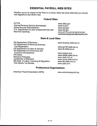 ESSENTIAL PAYROLL WEB SITES

Whether you're an expert on the Web or a novice, there are some sites that you should
visit regularly to see what's new.


                                     Federal Sites

EFTPS                                                www.eftps.gov
Internal Revenue Service (homepage):                 www.irs.gov
Social Security Administration:                      www.ssa.gov
U.S. Department of Labor employment law site:        www.dol.gov
New-hire reporting:                                  www.acf.hhs.gov/programs/cse/
                                                     newhire/employer/private/newhire.htm

                                 State & Local Sites

PA Department of Revenue:                            www.revenue.state.pa.us
PA Department of Revenue Business
Tax Registration:                                    www.pa100.state.pa.us
PA Department of Labor & Industry:                   www.dli.state.pa.us
PA Department of Community and
Economic Development                                 www.newpa.com
PA Etides:                                           www.etides.state.pa.us
Maryland Webpage                                     www.state.md.us
Comptroller of Maryland                              www.comp.state.md.us
MD Dept. of Labor, Licensing & Regulation            www.dllr.state.md.us
York Adams Tax Bureau                                www.yatb.com

                           Professional Organizations

American Payroll Association (APA):                  www.americanpayroll.org




                                        A-8
 