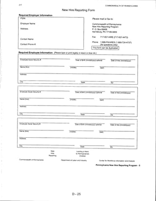 217
                                                                                                          COMMONWEALTH OF PENNSYLVANIA


                                             New Hire Reporting Form

Required Employer Information
  FEIN:                                                                                Please mail or fax to:

  Employer Name:                                                                       Commonwealth of Pennsylvania
                                                                                       New Hire Reporting Program
  Address:                                                                             P. O. Box 69400
                                                                                       Harrisburg, PA 17106-9400


                                                                                      Fax:       717-657-HIRE (717-657-4473)
  Contact Name:

                                                                                      Phone:     1-888-PAHIRES (1-888-724-4737)
 Contact Phone #:                                                                                (for questions only)
                                                                                       This form can be duplicated

Required Employee Information (Please type or print legibly in black or blue ink.)


 Employee Social Security #                                      Date of Birth (mm/dd/yyyy) optional           Date of Hire (mm/dd/yyyy)



 Name (first)                                          (middle)                                  (last)



 Address




 City
                                                                       State                                  Zip




 Employee Social Security #                                   Date of Birth (mm/dd/yyyy) optional             Date of Hire (mm/dd/yyyy)



 Name (first)                                          (middle)                                  (last)



 Address




 City
                                                                       State                                  Zip




 Employee Social Security #
                                                             Date of Birth (mm/dd/yyyy) optional              Date of Hire (mm/dd/yyyy)


 Name (first)                                         (middle)                                  (last)




City
                                                                       State                                  Zip


                                  New                             Lending a Hand
                                  Hire                           to Pennsylvania's
                               Reporting                             Children

Commonwealth of Pennsylvania                Department of Labor and Industry                    Center for Workforce Information and Analysis


                                                                                           Pennsylvania New Hire Reporting Program - 5




                                                          D-25
 
