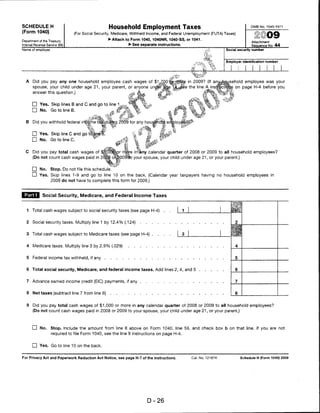SCHEDULE H                                            Household Employment Taxes                                                        OMB No. 1545-1971

(Form 1040)                     (For Social Security, Medicare, Withheld Income, and Federal Unemployment (FUTA) Taxes)
                                                      ► Attach to Form 1040,1040NR, 1040-SS, or 1041.
Department of the Treasury                                                                                                              Attachment
Internal Revenue Service (99)                                      ► See separate instructions.                                         Sequence No. 44
Name of employer                                                                                                         Social security number



                                                                                                                         Employer identification number




  A    Did you pay any one household employee cash wages of                        ^                 in 20099 (If an«    usehold employee was your
       spouse, your child under age 21, your parent, or anyone undfir                                the line A instrf    fflg on page H-4 before you
       answer this question.)                                                     V
                                                                        t


       D Yes. Skip lines B and C and go to line 1
       □ No. GC.NneB.                                  , *
                                          -— If                                   <j
  B Did you withhold federal income ta*Sdu);#ig 2009 for any household

       □ Yes. Skip line C and go to|jne1
                                                  I
                                                                             hi        t"
                                                                             ss        t-.
       □ No.        Go to line C.

                                                      -»„
                                                            4 .
                                                              t*
                                                                      v'i
                                                                        *■
                                                                              „
  C    Did you pay total cash wages of $fi OOm^r mdje in any calendar quarter of 2008 or 2009 to all household employees?
       (Do not count cash wages paid in 2Qbj8 o'B'OOSHo your spouse, your child under age 21, or your parent.)

       □ No.        Stop. Do not file this schedule
       D Yes. Skip lines 1-9 and go to line 10 on the back. (Calendar year taxpayers having no household employees in
                    2009 do not have to complete this form for 2009.)



 |^SU Social Security, Medicare, and Federal Income Taxes

   1   Total cash wages subject to social security taxes (see page H-4)                      .   .


   2   Social security taxes. Multiply line 1 by 12.4% (.124)


   3 Total cash wages subject to Medicare taxes (see page H-4) ....


   4   Medicare taxes. Multiply line 3 by 2.9% (.029)


   5   Federal income tax withheld, if any


   6   Total social security, Medicare, and federal income taxes. Add lines 2, 4, and 5


   7   Advance earned income credit (EIC) payments, if any


   8   Net taxes (subtract line 7 from line 6)                                                                                8


   9   Did you pay total cash wages of $1,000 or more in any calendar quarter of 2008 or 2009 to all household employees?
       (Do not count cash wages paid in 2008 or 2009 to your spouse, your child under age 21, or your parent.)



       CD No. Stop. Include the amount from line 8 above on Form 1040, line 59, and check box b on that line. If you are not
                    required to file Form 1040, see the line 9 instructions on page H-4.


       □ Yes. Goto line 10 on the back.

For Privacy Act and Paperwork Reduction Act Notice, see page H-7 of the instructions.                 Cat. No. 12187K             Schedule H (Form 1040) 2009




                                                                             D-26
 