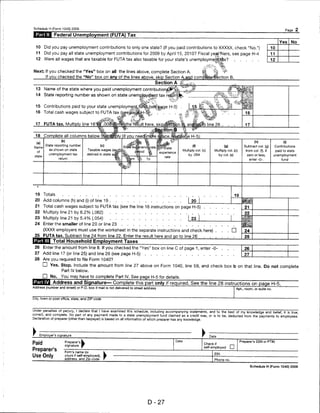 Schedule H (Form 1040) 2009                                                                                                                                                                Page 2
               Federal Unemployment (FUTA) Tax
                                                                                                                                                                                       Yes      No
  10     Did you pay unemployment contributions to only one state? (If you paid contributions to XXXXX, check "No.")                                                            10
  11     Did you pay all state unemployment contributions for 2009 by April 15, 2010? Fiscal yeaffilers, see page H-4                                                           11
  12     Were all wages that are taxable for FUTA tax also taxable for your state's unemploymentt&x9                                              .                             12
                                                                                                                           ' 4
Next: If you checked the "Yes" box on all the lines above, complete Section A                                     %~           *.       f
          If you checked the "No" box on any of the lines above, skip Section A and compfate Section B.
                                                                                 Section A
  13 Name of the state where you paid unemployment contributions^*-^.. **
  14    State reporting number as shown on state unempjoyment tax retu


  15 Contributions paid to your state unemploymervMtmi (see page H-5)
  16 Total cash wages subject to FUTA tax (s,.eefpagi|jH-5)^                         "

  17 FUTA tax. Multiply line 16-^'odi^nfflthe rel'ult here ski
  18    Complete all columns below t

         State reporting number                  (c)                                                       (0                           (g)                Subtract col. (g)     Contributions
            as shown on state        Taxable wages (                                                Multiply col. (c)      Multiply col. (c)                from col. (f). If        paid to state
            unemployment tax         defined in state                                                   by .054                     by col. (e)              zero or less,       unemployment
                  return                                                                                                                                        enter-0-.                fund




 19     Totals
 20 Add columns (h) and (i) of line 19
 21     Total cash wages subject to FUTA tax (see the line 16 instructions on page H-5)
 22     Multiply line 21 by 6.2% (.062)
 23 Multiply line 21 by 5.4% (.054)                                                                     I 23
 24     Enter the smaller of line 20 or line 23
        (XXXX employers must use the worksheet in the separate instructions and check here) .
 25 FUTA tax. Subtract line 24 from line 22. Enter the result here and go to line 26
               Total Household Employment Taxes
 26     Enter the amount from line 8. If you checked the "Yes" box on line C of page 1, enter -0-                                                          26
 27 Add line 17 (or line 25) and line 26 (see page H-5)                                                                                                    27
 28     Are you required to file Form 1040?
        D Yes. Stop. Include the amount from line 27 above on Form 1040, line 59, and check box b on that line. Do not complete
                    Part IV below.
        D No. You may have to complete Part IV. See page H-5 for details-
           Address and Signature— Complete this part only if required. See the line 28 instructions on page H-5.
Address (number and street) or P.O. box if mail is not delivered to street address                                                                    Apt., room, or suite no


City, town or post office, state, and ZIP code



Under penalties of perjury, I declare that I have examined this schedule, including accompanying statements, and to the best of my knowledge and belief, it is true,
correct, and complete. No part of any payment made to a state unemployment fund claimed as a credit was, or is to be, deducted from the payments to employees'
Declaration of preparer (other than taxpayer) is based on all information of which preparer has any knowledge.



►     Employer's signature                                                                                              Date
                                                                                             Date                                                       Preparer's SSN or PTIN
Paid                  Preparer's
                      signature
                                                                                                                   Check if                   __
                                                                                                                   self-employed              I   I
Preparer's            Firm's name (or
                                                                                                                           EIN
Use Only              yours if self-employed),
                      address, and Zip code                                                                                Phone no.

                                                                                                                                                                Schedule H (Form 1040) 2009




                                                                            D-27
 