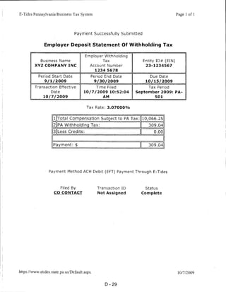 E-Tides Pennsylvania Business Tax System                                                     Page 1 of 1




                                     Payment Successfully Submitted


                Employer Deposit Statement Of Withholding Tax

                                            Employer Withholding
              Business Name                             Tax               Entity ID# (EIN)
          XYZ COMPANYINC                       Account Number              23-1234567
                                                    1234 5678

             Period Start Date                     Period End Date           Due Date
                 9/1/2009                           9/30/2009              10/15/2009
          Transaction Effective                      Time Filed             Tax Period
                     Date                  10/7/2009 10:52:04          September 2009: PA-
                10/7/2009                               AM                      501


                                             Tax Rate: 3.07000%


                       1 Total Compensation Subject to PA Tax:           [10,066.25
                       2 PA Withholding Tax:                                309.04
                       3 Less Credits:                                         0.00


                       Payment: $                                           309.04




                   Payment Method ACH Debit (EFT) Payment Through E-Tides




                            Filed By                  Transaction ID       Status
                       CO CONTACT                     Not Assigned       Complete




https://www. eti des. state .pa.us/Default. aspx                                              10/7/2009



                                                         D-29
 