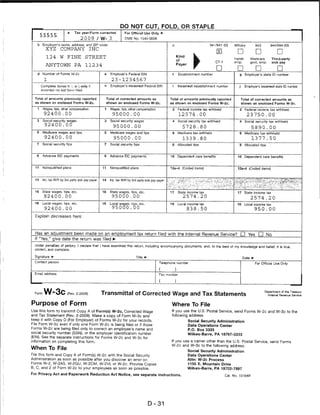 DO NOT CUT, FOLD, OR STAPLE
                                 Tax year/Form corrected               For Official Use Only
       SSSS5
                                 ...20.09./W-.3...                     OMB No. 1545-0008

   b     Employer's name, address, and ZIP code                                                                                    941/941 -S3     Military          943        944/944-SS
           XYZ        COMPANY              INC
                                                                                                                                                     □               □               □
           124        W    FINE          STREET                                                              Kind
                                                                                                                                                   Hshld.         Medicare       Third-party
                                                                                                             of
                                                                                                                                       CT-1        emp.           qovt. emp.     sick pay
           ANYTOWN               PA      11234                                                               Payer
                                                                                                                                        □            □               D               D
   d     Number of Forms W-2c                         e     Employer's Federal EIN                       f    Establishment number                    g     Employer's state ID number
          1                                                  23-1234567
       Complete boxes h. i. or j only il              h     Employer's incorrect Federal EIN             i    Incorrect: establishment number         j     Employers incorrect stats ID number
       incorrect on last form filed.


  Total of amounts previously reported                    Total of corrected amounts as                 Total of amounts previously reported              Total of corrected amounts as
  as shown on enclosed Forms W-2c.                        shown on enclosed Forms W-2c.                 as shown on enclosed Forms W-2c.                  shown on enclosed Forms W-2c,
   1     Wages, tips, other compensation              1     Wages, tips, other compensation              2    Federal income tax withheld             2     Federal income tax withheld
         92400.00                                            95000.00                                         12574 .00                                       23750.00
   3     Social security wages                        3     Social security wages                        4    Social security tax withheld            4     Social security tax withheld
          92400.00                                            95000.00                                           5728 .80                                         5890.00
   5     Medicare wages and lips                      5     Medicare wages and tips                      6    Medicare tax withheld                   6     Medicare tax withheld
          92400'. 00                                          95000.00                                           1339.80                                          1377.50
   7     Social security tips                         7     Social security tips                         8    Allocated tips                          8     Allocated tips



   9     Advance EIC payments                         9     Advance EIC payments                        10    Dependent care benefits                10     Dependent care benefits



  11     Nonqualified plans                          11     Nonqualified plans                          12a-d    {Coded items)                       12a-d (Coded items)



  14     inc. iax vV/H by 3rd party siuk pay payer   14     Inc. tax VV/H by 3rd party sick pay payer                                               ■A^s<:-:"^v:**c^-**r'::,-c "-■y^-;



  16     Stale wages, tips. etc.                     16     State wages, tips, etc.                     17    State income tax                       17     State income tax
          92400.00                                           95000.00                                            2574 .20                                         2574.20
  18     Local wages, tips. etc.                     18     Local wages, tips, etc.                     19    Local income tax                       19     Local income tax
          92400.00                                           95000.00                                                838.50                                         950.00

  Explain decreases here:



  Has an adjustment been made on an employment tax return filed with the Internal Revenue Service? D Yes D No
  If "Yes," give date the return was filed
  Under penalties of perjury, I declare that I have examined this return, including accompanying documents, and. to the best of my knowledge and belief, it is true
  correct, and complete.

  Signature t*                                                                 Title                                                                       Date
  Contact person                                                                                 Telephone number                                                   For Official Use Only


  Email address                                                                                  Fax number




  Form   W-3c              (Rev. 2-2009)             Transmittal of Corrected Wage and Tax Statements
                                                                                                                                                                           Department of the Treasury
                                                                                                                                                                               Internal Revenue Service



Purpose of Form                                                                                          Where To File
Use this form to transmit Copy A of Form(s) W-2c, Corrected Wage                                         If you use the U.S. Postal Service, send Forms W-2c and W-3c to the
and Tax Statement (Rev. 2-2009). Make a copy of Form W-3c and                                            following address:
keep it with Copy D (For Employer) of Forms W-2c for your records.                                                   Social Security Administration
File Form W-3c even if only one Form W-2c is being filed or if those                                                 Data Operations Center
Forms W-2c are being filed only to correct an employee's name and                                                    P.O. Box 3333
social security number (SSN), or the employer identification number                                                  Wilkes-Barre, PA 18767-3333
(EIN). See the separate Instructions for Forms W-2c and W-3c for
information on completing this form.                                                                    If you use a carrier other than the U.S. Postal Service, send Forms
                                                                                                        W-2c and W-3c to the following address:
When To File
                                                                                                                     Social Security Administration
File this form and Copy A of Form(s) W-2c with the Social Security                                                   Data Operations Center
Administration as soon as possible after you discover an error on                                                    Attn: W-2c Process
Forms W-2, W-2AS, W-2GU, W-2CM, W-2VI, or W-2c. Provide Copies                                                       1150 E. Mountain Drive
B, C, and 2 of Form W-2c to your employees as soon as possible.                                                      Wilkes-Barre, PA 18702-7997
For Privacy Act and Paperwork Reduction Act Notice, see separate instructions.                                                                Cat. No. 10164R




                                                                                        D-31
 
