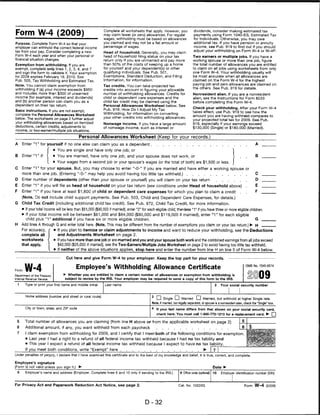Form W-4 (2009)
                                                               Complete all worksheets that apply. However, you                 dividends, consider making estimated tax
                                                               may claim fewer (or zero) allowances. For regular                payments using Form 1040-ES, Estimated Tax
                                                               wages, withholding must be based on allowances                   for Individuals. Otherwise, you may owe
Purpose. Complete Form W-4 so that your                        you claimed and may not be a flat amount or                      additional tax. If you have pension or annuity
employer can withhold the correct federal income               percentage of wages.                                             income, see Pub. 919 to find out if you should
tax from your pay. Consider completing a new                                                                                    adjust your withholding on Form W-4 or W-4P.
                                                               Head of household. Generally, you may claim
Form W-4 each year and when your personal or                   head of household filing status on your tax                      Two earners or multiple jobs. If you have a
financial situation changes.                                   return only if you are unmarried and pay more                    working spouse or more than one job, figure
Exemption from withholding. If you are                         than 50% of the costs of keeping up a home                      the total number of allowances you are entitled
exempt, complete only lines 1,2,3, 4, and 7                    for yourself and your dependent(s) or other                     to claim on all jobs using worksheets from only
and sign the form to validate it. Your exemption               qualifying individuals. See Pub. 501,                           one Form W-4. Your withholding usually will
for 2009 expires February 16, 2010. See                        Exemptions, Standard Deduction, and Filing                      be most accurate when all allowances are
Pub. 505, Tax Withholding and Estimated Tax.                   Information, for information.                                   claimed on the Form W-4 for the highest
Note. You cannot claim exemption from                                                                                          paying job and zero allowances are claimed on
                                                               Tax credits. You can take projected tax
withholding if (a) your income exceeds $950                    credits into account in figuring your allowable
                                                                                                                               the others. See Pub. 919 for details.
and includes more than $300 of unearned                        number of withholding allowances. Credits for                    Nonresident alien. If you are a nonresident
income (for example, interest and dividends)                   child or dependent care expenses and the                         alien, see the Instructions for Form 8233
and (b) another person can claim you as a                      child tax credit may be claimed using the                        before completing this Form W-4.
dependent on their tax return.                                 Personal Allowances Worksheet below. See
                                                                                                                               Check your withholding. After your Form W-4
Basic instructions. If you are not exempt,                     Pub. 919, How Do I Adjust My Tax
                                                                                                                               takes effect, use Pub. 919 to see how the
complete the Personal Allowances Worksheet                     Withholding, for information on converting
                                                                                                                               amount you are having withheld compares to
below. The worksheets on page 2 further adjust                 your other credits into withholding allowances.
                                                                                                                               your projected total tax for 2009. See Pub.
your withholding allowances based on itemized                  Nonwage income. If you have a large amount                      919, especially if your earnings exceed
deductions, certain credits, adjustments to                    of nonwage income, such as interest or                          $130,000 (Single) or $180,000 (Married).
income, or two-earner/multiple job situations.

                                              Personal Allowances Worksheet (Keep for your records.)
A       Enter "1" for yourself if no one else can claim you as a dependent                                                                                                         A   _
                         f • You are single and have only one job; or                                                                                          "I
B Enter "1" if: < • You are married, have only one job, and your spouse does not work; or                            I                                                ■       ■     ^ —
                 [ • Your wages from a second job or your spouse's wages (or the total of both) are $1,500 or less, j
C       Enter "1" for your spouse. But, you may choose to enter "-0-" if you are married and have either a working spouse or
        more than one job. (Entering "-0-" may help you avoid having too little tax withheld.)                                                                            ■   .    C   _
D       Enter number of dependents (other than your spouse or yourself) you will claim on your tax return                                                                          D   _
E       Enter "1" if you will file as head of household on your tax return (see conditions under Head of household above)                                                     .    E   _
F       Enter "1" if you have at least $1,800 of child or dependent care expenses for which you plan to claim a credit                                                .       .    F   _
        (Note. Do not include child support payments. See Pub. 503, Child and Dependent Care Expenses, for details.)
G       Child Tax Credit (including additional child tax credit). See Pub. 972, Child Tax Credit, for more information.
        • If your total income will be less than $61,000 ($90,000 if married), enter "2" for each eligible child; then less "1" if you have three or more eligible children.
        • If your total income will be between $61,000 and $84,000 ($90,000 and $119,000 if married), enter "1" for each eligible
          child plus "1" additional if you have six or more eligible children.                                                                                         G _
H       Add lines A through G and enter total here. (Note. This may be different from the number of exemptions you claim on your tax return.) ► H                                      —
        For accuracy,        • If you plan to itemize or claim adjustments to income and want to reduce your withholding, see the Deductions
        complete all            and Adjustments Worksheet on page 2.
        worksheets           • If you have more than one job or are married and you and your spouse both work and the combined earnings from all jobs exceed
        that apply.             $40,000 ($25,000 if married), see the Two-Earners/Multiple Jobs Worksheet on page 2 to avoid having too little tax withheld.
                             > If neither of the above situations applies, stop here and enter the number from line H on line 5 of Form W-4 below.

                                     Cut here and give Form W-4 to your employer. Keep the top part for your records.



         W-4                                Employee's Withholding Allowance Certificate                                                                                      OMB No. 1545-0074
Form
Department of the Treasury          ► Whether you are entitled to claim a certain number of allowances or exemption from withholding is
Internal Revenue Service             subject to review by the IRS. Your employer may be required to send a copy of this form to the IRS.

    1     Type or print your first name and middle initial.     Last name                                                                        2    Your social security number



          Home address (number and street or rural route)
                                                                                                  Cl Single CD Married CD Married, but withhold at higher Single rate.
                                                                                               Note. If married, bul legally separated, or spouse is a nonresident alien, check the "Single" box.
          City or town, state, and ZIP code                                                    4 If your last name differs from that shown on your social security card,
                                                                                                  check here. You must call 1-800-772-1213 for a replacement card. ► □

 5        Total number of allowances you are claiming (from line H above or from the applicable worksheet on page 2)
 6        Additional amount, if any, you want withheld from each paycheck
 7        I claim exemption from withholding for 2009, and I certify that I meet both of the following conditions for exemption.
          • Last year I had a right to a refund of all federal income tax withheld because I had no tax liability and
          • This year I expect a refund of all federal income tax withheld because I expect to have no tax liability.
          If you meet both conditions, write "Exempt" here                                                                              ► |~
Under penalties of perjury. I declare that I have examined this certificate and to the best of my knowledge and belief, it is true, correct, and complete.

Employee's signature
(Form is not valid unless you sign it.)       ►•                                                                                                Date ►
    8     Employer's name and address (Employer: Complete lines 8 and 10 only if sending to the IRS.)                9 Office code (optional)   10    Employer identification number (EIN)



For Privacy Act and Paperwork Reduction Act Notice, see page 2.                                                     Cat. No. 10220Q                                           Form W-4 (2009)



                                                                                           D-32
 
