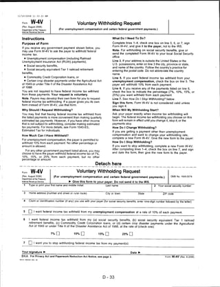 11/10/2008            11:33:23 AM



    Form           W-4V                                     Voluntary Withholding Request
   (Rev. August 2006)
   Department of the Treasury              (For unemployment compensation and certain federal government payments.)
    Internal Revenue Service



    Instructions                                                                          What Do I Need To Do?

    Purpose of Form                                                                       Complete lines 1—4; check one box on line 5, 6, or 7; sign
                                                                                          Form W-4V; and give it to the payer, not to the IRS.
    If you receive any government payment shown below, you
    may use Form W-4V to ask the payer to withhold federal                                Note. For withholding on social security benefits, give or
    income tax.                                                                           send the completed Form W-4V to your local Social Security
                                                                                          office.
     • Unemployment compensation (including Railroad
    Unemployment Insurance Act (RUIA) payments),                                          Line 3. If your address is outside the United States or the
                                                                                          U.S. possessions, enter on line 3 the city, province or state,
         • Social security benefits,
                                                                                          and name of the country. Follow the country's practice for
         • Social security equivalent Tier 1 railroad retirement
                                                                                          entering the postal code. Do not abbreviate the country
    benefits,                                                                             name.
         • Commodity Credit Corporation loans, or                                         Line 5. If you want federal income tax withheld from your
         • Certain crop disaster payments under the Agricultural Act                      unemployment compensation, check the box on line 5. The
   of 1949 or under Title II of the Disaster Assistance Act                               payer will withhold 10% from each payment.
   of 1988.
                                                                                          Line 6. If you receive any of the payments listed on line 6,
   You are not required to have federal income tax withheld                               check the box to indicate the percentage (7%, 10%, 15%, or
   from these payments. Your request is voluntary.                                        25%) you want withheld from each payment.
   Note. Payers may develop their own form for you to request                             Line 7. See How Do I Stop Withholding? below.
   federal income tax withholding. If a payer gives you its own
                                                                                          Sign this form. Form W-4V is not considered valid unless
   form instead of Form W-4V, use that form.                                              you sign it.
   Why Should I Request Withholding?                                                      When Will My Withholding Start?
   You may find that having federal income tax withheld from                             Ask your payer exactly when income tax withholding will
   the listed payments is more convenient than making quarterly                          begin. The federal income tax withholding you choose on this
   estimated tax payments. However, if you have other income                              form will remain in effect until you change it, stop it, or the
   that is not subject to withholding, consider making estimated                          payments stop.
   tax payments. For more details, see Form 1040-ES,                                      How Do I Change Withholding?
   Estimated Tax for Individuals.
                                                                                          If you are getting a payment other than unemployment
   How Much Can I Have Withheld?                                                          compensation and want to change your withholding rate,
                                                                                          complete a new Form W-4V. Give the new form to the payer.
   For unemployment compensation, the payer is permitted to
   withhold 10% from each payment. No other percentage or                                 How Do I Stop Withholding?
   amount is allowed.                                                                    If you want to stop withholding, complete a new Form W-4V.
                                                                                         After completing lines 1-4, check the box on line 7, and sign
     For any other government payment listed above, you may
   choose to have the payer withhold federal income tax of 7%,                           and date the form; then give the new form to the payer.
   10%, 15%, or 25% from each payment, but no other
   percentage or amount.

                                                                           Detach here

   Form W-4V                                               Voluntary Withholding Request
   (Rev. August 2006)
                                       (For unemployment compensation and certain federal government payments.)                              OMB No. 1545-0074
   Department of the Treasury
   Internal Revenue Service                         ► Give this form to your payer. Do not send it to the IRS.
         1       Type or print your first name and middle initial.                  Last name                                 2   Your social security number


         3       Home address (number and street or rural route)                    City or town                State                 ZIP code


     4           Claim or identification number (if any) you use with your payer (for social security benefits, enter nine-digit number followed by the letter)



     5           Q I want federal income tax withheld from my unemployment compensation at a rate of 10% of each payment.

     6           I want federal income tax withheld from my (a) social security benefits, (b) social security equivalent Tier 1 railroad
                 retirement benefits, (c) Commodity Credit Corporation loans, or (d) certain crop disaster payments under the Agricultural
                 Act of 1949 or under Title II of the Disaster Assistance Act of 1988, at the rate of (check one):

                                    7%Q                  10% □               15% □                 25% □


     7           LJ I want you to stop withholding federal income tax from my payment(s).

   Your signature ►                                                                                      Date ►
   BKA For Privacy Act and Paperwork Reduction Act Notice, see page 2.                                                                  Form W-4V (Rev. 8-2006)
 WK4 P       FDN1A4 -001   29




                                                                                 D-33
 
