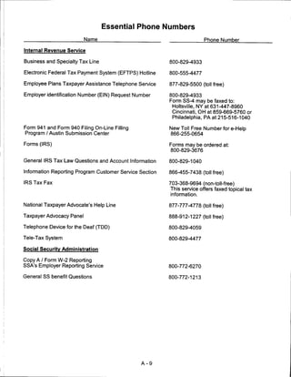 Essential Phone Numbers
                          Name                                          Phone Number

Internal Revenue Service

Business and Specialty Tax Line                          800-829-4933

Electronic Federal Tax Payment System (EFTPS) Hotline    800-555-4477

Employee Plans Taxpayer Assistance Telephone Service     877-829-5500 (toll free)

Employer identification Number (EIN) Request Number      800-829-4933
                                                         Form SS-4 may be faxed to:
                                                          Holtsville, NY at 631-447-8960
                                                          Cincinnati, OH at 859-669-5760 or
                                                          Philadelphia, PA at 215-516-1040

Form 941 and Form 940 Filing On-Line Filling             New Toll Free Number fore-Help
Program /Austin Submission Center                        866-255-0654

Forms (IRS)                                              Forms may be ordered at:
                                                         800-829-3676

General IRS Tax Law Questions and Account Information    800-829-1040

Information Reporting Program Customer Service Section   866-455-7438 (toll free)

IRS Tax Fax                                              703-368-9694 (non-toll-free)
                                                         This service offers faxed topical tax
                                                          information.

National Taxpayer Advocate's Help Line                   877-777-4778 (toll free)

Taxpayer Advocacy Panel                                  888-912-1227 (toll free)

Telephone Device for the Deaf (TDD)                      800-829-4059

Tele-Tax System                                          800-829-4477

Social Security Administration

Copy A / Form W-2 Reporting
SSA's Employer Reporting Service                         800-772-6270

General SS benefit Questions                             800-772-1213




                                               A-9
 