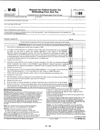 Form     W-4S                                          Request for Federal Income Tax                                                    OMB No. 1545-0074


                                                         Withholding From Sick Pay
Department of the Treasury
Internal Revenue Service                            ►• Give this form to the third-party payer of your sick pay.
Type or print your first name and middle initial.                  Last name                                                      Your social security number



Home address (number and street or rural route)



City or town, state, and ZIP code




Claim or identification number (if any)

I request federal income tax withholding from my sick pay payments. I want the following amount to be withheld from
each payment. (See Worksheet below.)




Employee's signature ►
                                                                                                                                Date ►

                                  Cut here and give the top part of this form to the payer. Keep the lower part for your records. -


                               Worksheet (Keep for your records. Do not send to the Internal Revenue Service.)
 1      Enter amount of adjusted gross income that you expect in 2009

 2      If you plan to itemize deductions on Schedule A (Form 1040), enter the estimated total of your deductions.
        For 2009, you may have to reduce your itemized deductions if your income is over $166,800
        ($83,400 if married filing separately). See Pub. 919, How Do I Adjust My Tax Withholding, for details. Call
        1-800-829-3676 or visit the IRS website at www.irs.gov to order forms and publications. If you do not plan
        to itemize deductions, enter the standard deduction, including additional amounts for age and blindness, and
        any additional standard deduction for real estate taxes or a disaster loss
 3      Subtract line 2 from line 1

 4      Exemptions. Multiply $3,650 by the number of personal exemptions. For 2009, your personal exemption(s)
        amount is reduced if your income is over $166,800 if single, $250,200 if married filing jointly or qualifying
        widow(er), $125,100 if married filing separately, or $208,500 if head of household. See Pub. 919 for details
 5      Subtract line 4 from line 3

 6      Tax. Figure your tax on line 5 by using the 2009 Tax Rate Schedule X, Y, or Z on page 2. Do not use the Tax
        Table or Tax Rate Schedule X, Y, or Z in the 2008 Form 1040, 1040A, or 1040EZ instructions
 7      Credits (child tax and higher education credits, credit for child and dependent care expenses, etc.) .
 8      Subtract line 7 from line 6

 9      Estimated federal income tax withheld and to be withheld from other sources (including amounts withheld
        due to a prior Form W-4S) during 2009 or paid with Form 1040-ES
10      Subtract line 9 from line 8                                                                                               10

11      Enter the number of sick pay payments you expect to receive this year to which this Form W-4S will apply.                 11

12      Divide line 10 by line 11. Round to the nearest dollar. This is the amount that should be withheld from each
        sick pay payment. Be sure it meets the requirements for the amount that should be withheld, as explained
        under Amount to be withheld below. If it does, enter this amount on Form W-4S above

General Instructions                                                                 • Must be in whole dollars (for example, $35, not $34.50).

Purpose of form. Give this form to the third-party payer of your sick                • Must be at least $4 per day, $20 per week, or $88 per month
pay, such as an insurance company, if you want federal Income tax                    based on your payroll period.
withheld from the payments. You are not required to have federal                    • Must not reduce the net amount of each sick pay payment that
income tax withheld from sick pay paid by a third party. However, if                you receive to less than $10.
you choose to request such withholding, Internal Revenue Code                         For payments larger or smaller than a regular full payment of sick
sections 3402(o) and 6109 and their regulations require you to                      pay, the amount withheld will be in the same proportion as your
provide the information requested on this form. Do not use this form                regular withholding from sick pay. For example, if your regular full
if your employer (or its agent) makes the payments because                          payment of $100 a week normally has $25 (25%) withheld, then $20
employers are already required to withhold federal income tax from                  (25%) will be withheld from a partial payment of $80.
sick pay.
                                                                                    Caution. You may be subject to a penalty if your tax payments
Note. If you receive sick pay under a collective bargaining
                                                                                    during the year are not at least 90% of the tax shown on your tax
agreement, see your union representative or employer.
                                                                                    return. For exceptions and details, see Pub. 505, Tax Withholding
Definition. Sick pay is a payment that you receive:                                 and Estimated Tax. You may pay tax during the year through
     • Under a plan to which your employer is a party and                           withholding or estimated tax payments or both. To avoid a penalty,
                                                                                    make sure that you have enough tax withheld or make estimated tax
  • In place of wages for any period when you are temporarily
                                                                                    payments using Form 1040-ES, Estimated Tax for Individuals. You
absent from work because of your sickness or injury.
                                                                                    may estimate your federal income tax liability by using the worksheet
Amount to be withheld. Enter on this form the amount that you                       above.
want withheld from each payment. The amount that you enter:                                                                               (continued on back)

For Paperwork Reduction Act Notice, see page 2.                                            Cat. No. 10226E                                 Form W-4S (2009)




                                                                                   D-34
 