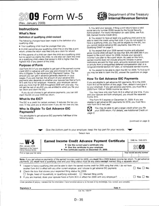 ©09 Form W-5
                                                                                                                    Department of the Treasury
                                                                                                                    Internal Revenue Service
(Rev. January 2009)

                                                                                          1. You (and your spouse, if filing a joint return) have a valid
Instructions                                                                           social security number (SSN) issued by the Social Security
                                                                                       Administration. For more information on valid SSNs, see Pub.
What's New
                                                                                       596, Earned Income Credit (EIC).
Definition of qualifying child revised                                                   2. You expect to have at least one qualifying child and to be
The following changes have been made to the definition of a                            able to claim the credit using that child. If you do not expect to
qualifying child.                                                                      have a qualifying child, you may still be eligible for the EIC, but
                                                                                       you cannot receive advance EIC payments. See Who Is a
• Your qualifying child must be younger than you.
                                                                                       Qualifying Child? on page 3.
• A child cannot be your qualifying child if he or she files a joint
                                                                                          3. You expect that your 2009 earned income and adjusted
return, unless the return was filed only as a claim for refund.
                                                                                        gross income (AGI) will each be less than $35,463 ($38,583 if you
• If the parents of a child can claim the child as a qualifying child                   expect to file a joint return for 2009). Include your spouse's
but no parent so claims the child, no one else can claim the child                      income if you plan to file a joint return. As used on this form,
as a qualifying child unless that person's AGI is higher than the                       earned income does not include amounts inmates in penal
highest AGI of any parent of the child.                                                 institutions are paid for their work, amounts received as a pension
                                                                                        or annuity from a nonqualified deferred compensation plan or a
Purpose of Form
                                                                                        nongovernmental section 457 plan, or nontaxable earned income.
Use Form W-5 if you are eligible to get part of the earned income
                                                                                             4. You expect to be able to claim the EIC for 2009. To find out if
credit (EIC) in advance with your pay and choose to do so. See
                                                                                        you may be able to claim the EIC, answer the questions on page
Who Is Eligible To Get Advance EIC Payments? below. The
                                                                                        2.
amount you can get in advance generally depends on your
wages. If you are married, the amount of your advance EIC
                                                                                        How To Get Advance EIC Payments
payments also depends on whether your spouse has filed a Form
W-5 with his or her employer. However, your employer cannot                             If you are eligible to get advance EIC payments, fill in the 2009
give you more than $1,826 throughout 2009 with your pay. You                            Form W-5 at the bottom of this page. Then, detach it and give it
will get the rest of any EIC you are entitled to when you file your                     to your employer. If you get advance payments, you must file a
tax return and claim the EIC.                                                           2009 Form 1040 or 1040A income tax return.
   If you do not choose to get advance payments, you can still                            You may have only one Form W-5 in effect at one time. If you
claim the EIC on your 2009 tax return.                                                  and your spouse are both employed, you should file separate
                                                                                        Forms W-5.
What Is the EIC?                                                                           This Form W-5 expires on December 31, 2009. If you are
The EIC is a credit for certain workers. It reduces the tax you                         eligible to get advance EIC payments for 2010, you must file a
owe. It may give you a refund even if you do not owe any tax.                           new Form W-5 next year.

                                                                                        f^l        You may be able to get a larger credit when you file
Who Is Eligible To Get Advance EIC
                                                                                        k_J       your 2009 return. For details, see Additional Credit on
Payments?                                                                               page 3.
You are eligible to get advance EIC payments if all four of the
following apply.
                                                                                                                                               (continued on page 3)




                                  Give the bottom part to your employer; keep the top part for your records.
                                                                             Detach here



                                                                                                                                                   OMB No. 1545-0074

Form   W-5                      Earned Income Credit Advance Payment Certificate
                                                           ► Use the current year's certificate only.
(Rev. January 2009)
Department of the Treasury
                                                            ► Give this certificate to your employer.
Internal Revenue Service                              ► This certificate expires on December 31, 2009.

Print or type your full name                                                                                                            Your social security number




Note. If you get advance payments of the earned income credit for 2009, you must file a 2009 federal income tax return. To get advance
payments, you must have a qualifying child and your filing status must be any status except married filing a separate return.

1    I expect to have a qualifying child and be able to claim the earned income credit for 2009 using that child. I do not have
     another Form W-5 in effect with any other current employer, and I choose to get advance EIC payments                         ....               D Yes D No
2    Check the box that shows your expected filing status for 2009:
     D Single, head of household, or qualifying widow(er)                     D Married filing jointly
3    If you are married, does your spouse have a Form W-5 in effect for 2009 with any employer?                                                      D Yes □ No

 Under penalties of perjury, I declare that the information I have furnished above is, to the best of my knowledge, true, correct, and complete.



Signature ►                                                                                                                Date ►
                                                                            Cat. No. 10227P




                                                                       D-35
 