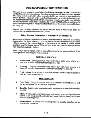 USE INDEPENDENT CONTRACTORS

One way to save on payroll taxes is by using independent contractors. Independent
contractors are not employees and therefore are not covered by employment tax laws.
Use independent contractors when specialized skills are needed or a project is of a
limited duration. However, employers should use caution when classifying individuals
as independent contractors rather than employees. Employers may be held liable for
all the employment taxes (and be assessed a penalty of 100% of the unpaid taxes) if
they classify employees as independent contractors and there is no reasonable basis
for doing so.

Consult the following checklists to insure that you have a reasonable basis for
determining the independent contractor status.

           What Factors Determine A Worker's Classification?

When determining the proper classification of a worker, the IRS first looks at whether a
business has the right to direct or control the means and details of the individual's work.
 (This is known as the common-law test.) To determine the degree of control that an
employer has, the Service uses a "20-factor" test, which has grown in recent years and
now actually includes 24 factors.

Note: The 24 factors are listed here in order of their importance, as ranked in the IRS's
training manual for employment tax auditors.

                               Extremely Important

    1.   Instructions. Employees must follow instructions as to when, where, and
         how work is done; independent contractors do not.

    2.   Training. Company-provided training implies that work must be done in a
         particular manner. Independent contractors are not given training.

    3.   Profit or loss. Independent contractors realize a profit or incur a loss from
         their work; employees do not.

                                    Very Important

   4.    Form W-2's. Filing a W-2 rather than a 1099 indicates that the business and
         the worker believe the worker is an employee.

   5.    Benefits. Traditionally, only workers with employee status receive company
         benefits.


   6.    Intent. A written agreement between a business and a worker describing the
         worker as an independent contractor can show that the classification was
         intended by both parties.

   7.    Incorporation.    A worker who is incorporated is usually classified as an
         independent contractor.




                                         A-12
 